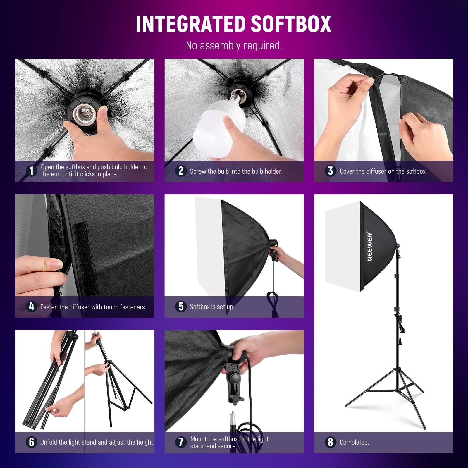 INTEGRATED SOFTBOX  
No assembly required.  

1. Open the softbox and push bulb holder to the end until it clicks in place.  
2. Screw the bulb into the bulb holder.  
3. Cover the diffuser on the softbox.  
4. Fasten the diffuser with touch fasteners.  
5. Softbox is set up.  
6. Unfold the light stand and adjust the height.  
7. Mount the softbox on the light stand and secure.  
8. Completed.