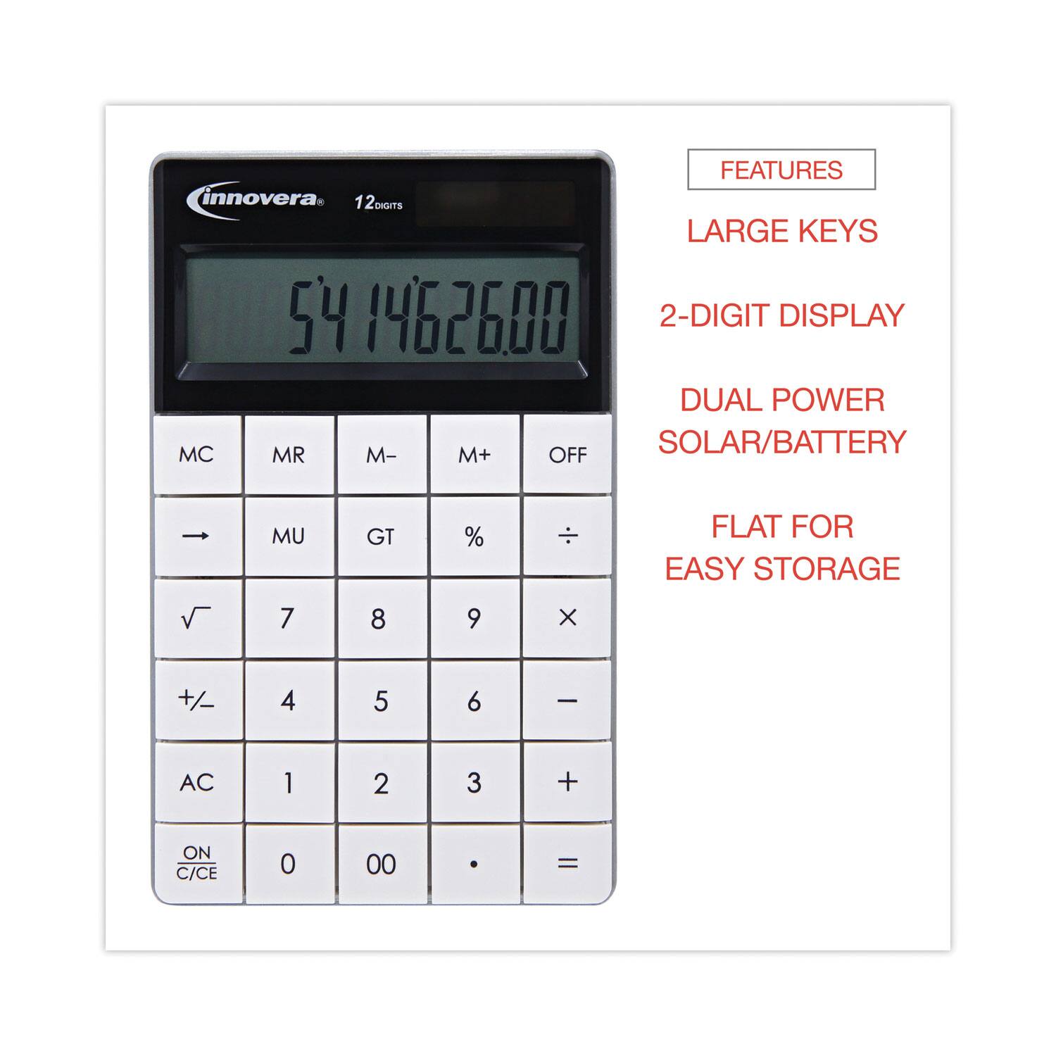 FEATURES  
innovera  
12 DIGITS  
LARGE KEYS  
2-DIGIT DISPLAY  
DUAL POWER SOLAR/BATTERY  
FLAT FOR EASY STORAGE  

MC MR M- M+  
MU GT % ÷  
√ 7 8 9 ×  
+/− 4 5 6 −  
AC 1 2 3 +  
ON/C/CE 0 00 . =