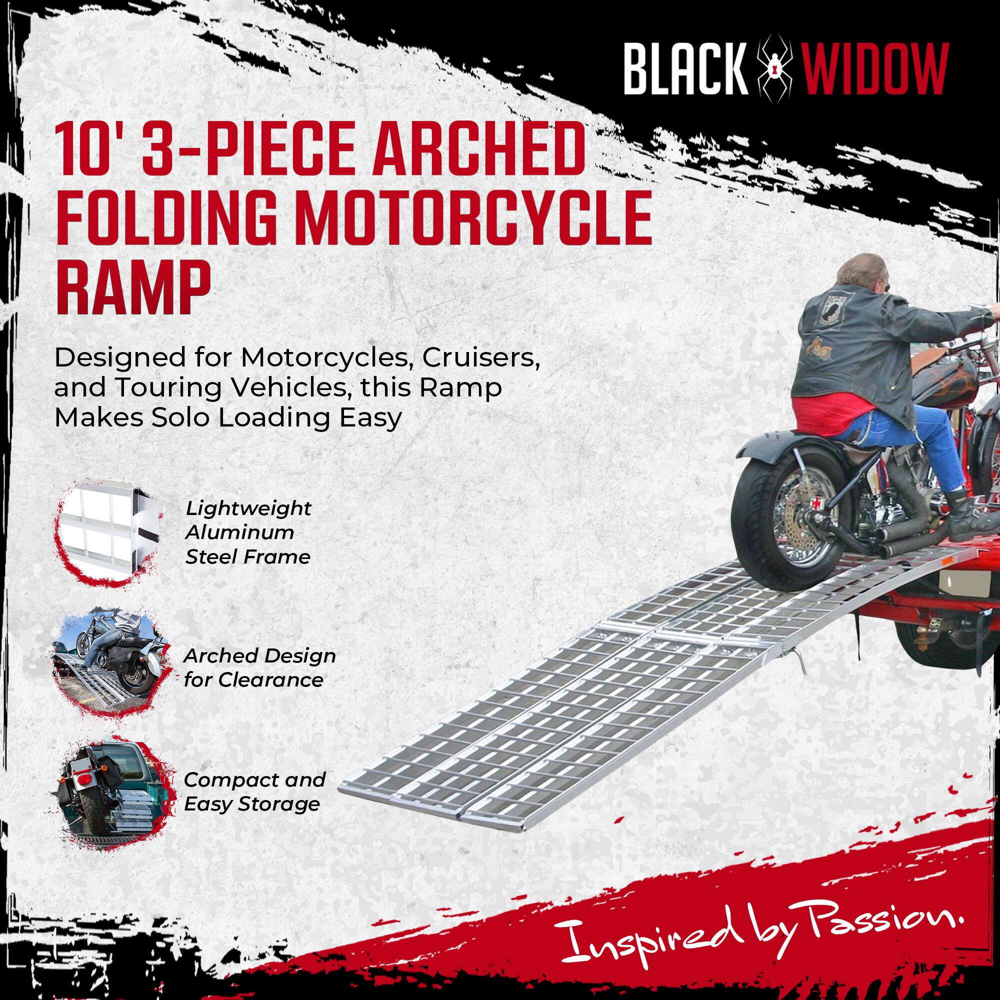 BLACK WIDOW  
10' 3-PIECE ARCHED FOLDING MOTORCYCLE RAMP  

Designed for Motorcycles, Cruisers, and Touring Vehicles, this Ramp Makes Solo Loading Easy  

- Lightweight Aluminum Steel Frame  
- Arched Design for Clearance  
- Compact and Easy Storage  

Inspired by Passion.