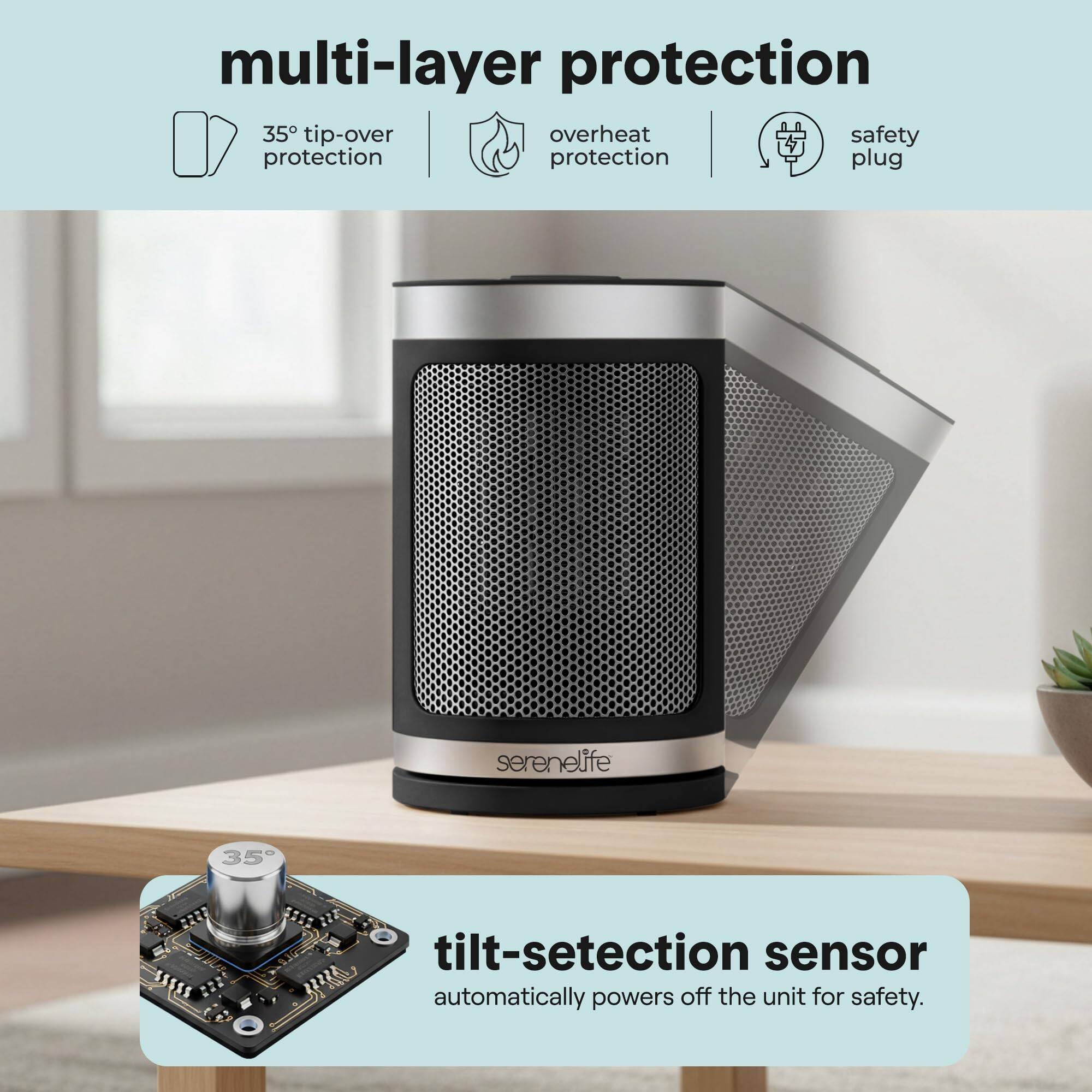 multi-layer protection  
35° tip-over protection  
overheat protection  
safety plug  

tilt-detection sensor  
automatically powers off the unit for safety.