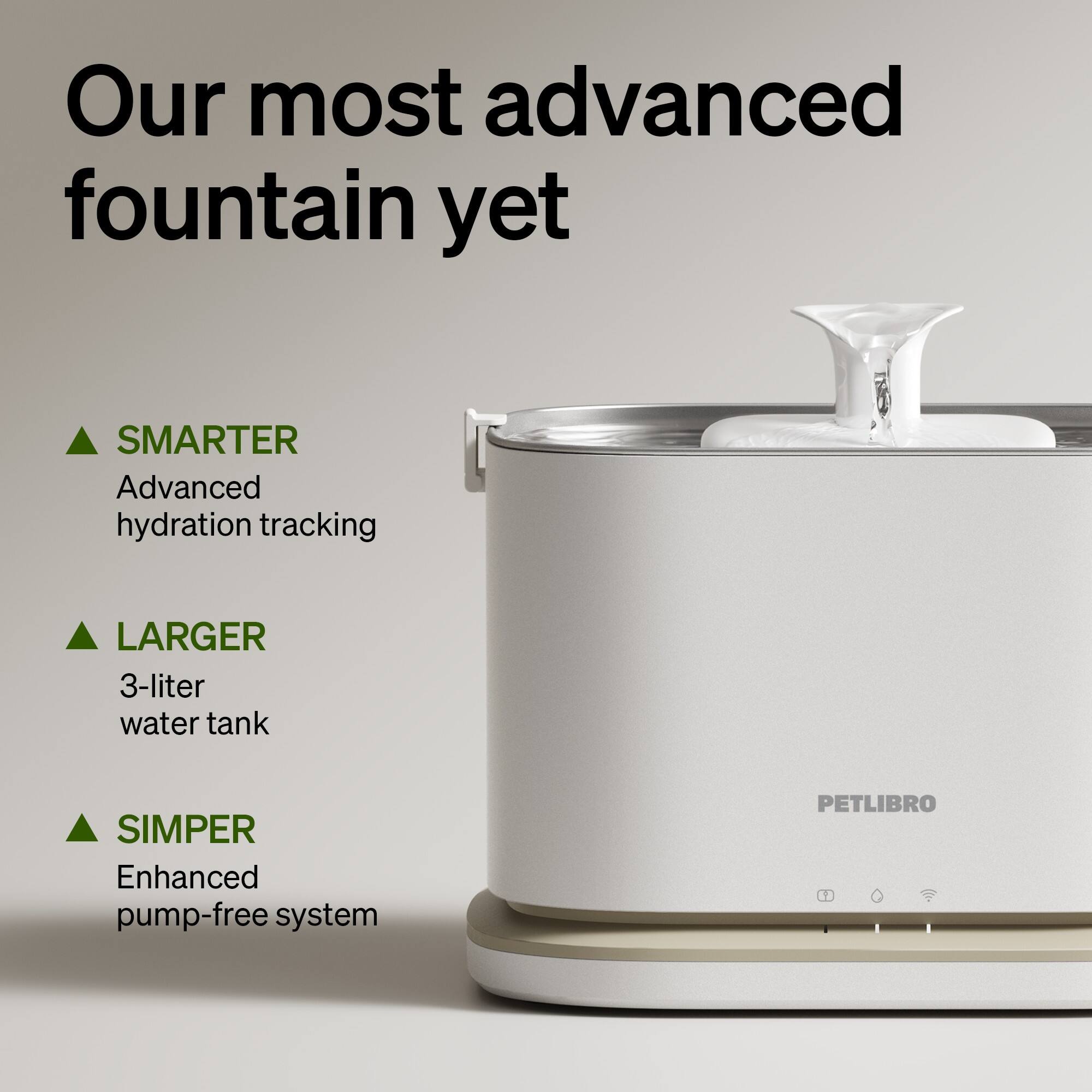 Our most advanced fountain yet

- SMARTER
  Advanced hydration tracking

- LARGER
  3-liter water tank

- SIMPER
  Enhanced pump-free system

PETLIBRO