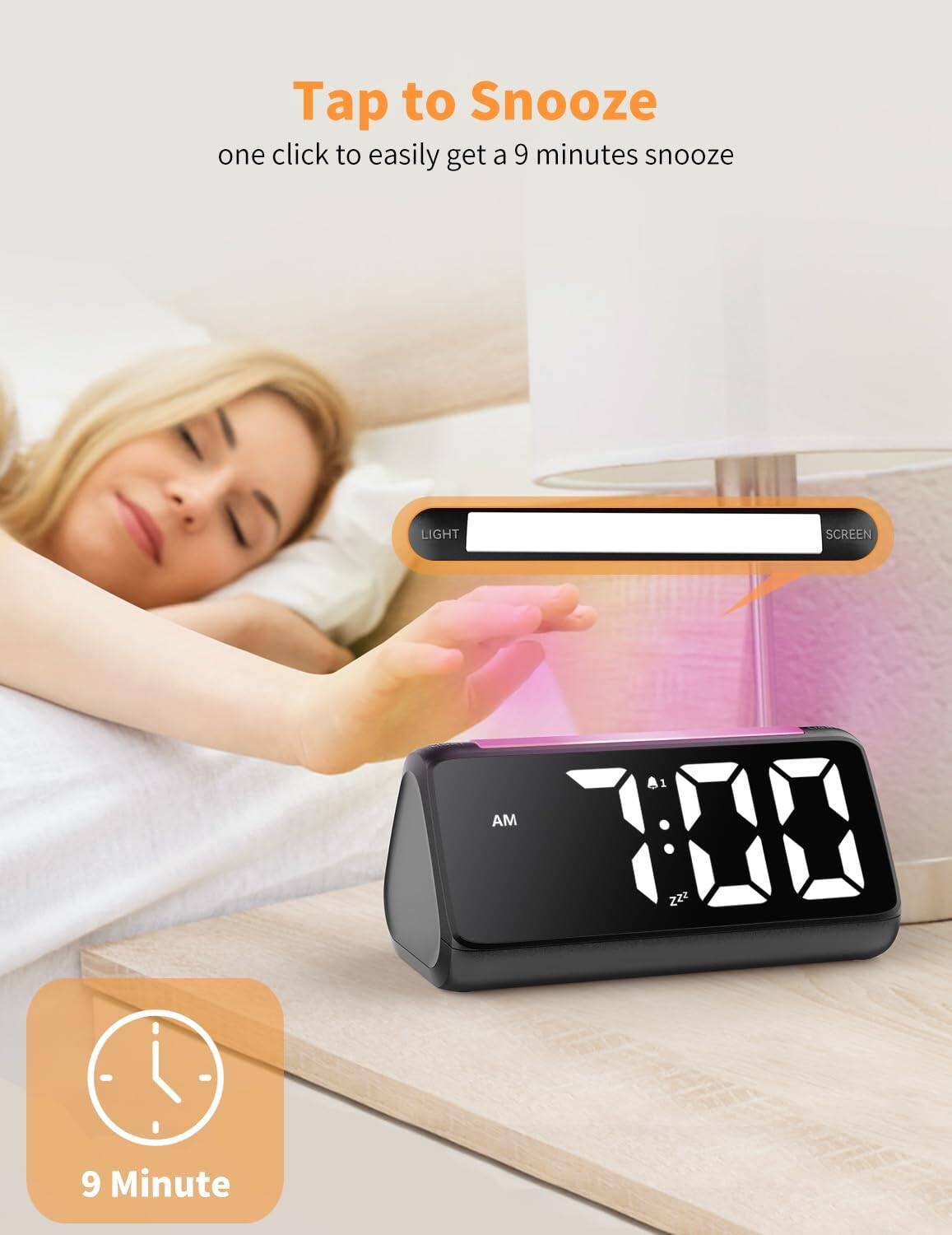 Tap to Snooze  
one click to easily get a 9 minutes snooze  

LIGHT SCREEN  

7:00 AM  

9 Minute