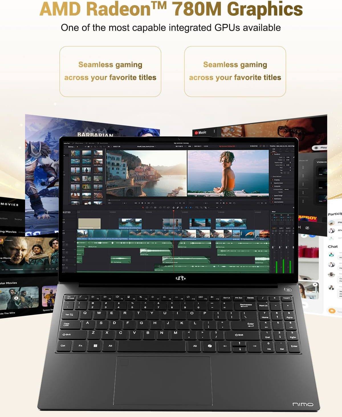 AMD Radeon™ 780M Graphics  
One of the most capable integrated GPUs available  

Seamless gaming across your favorite titles  
Seamless gaming across your favorite titles  

BARRARIAN  
MOVIES  
Action  
Story  
Movies  
Solar Movies  

Music  
Videos  
APPROY  
Participate  
Chat  

www.nimo.com