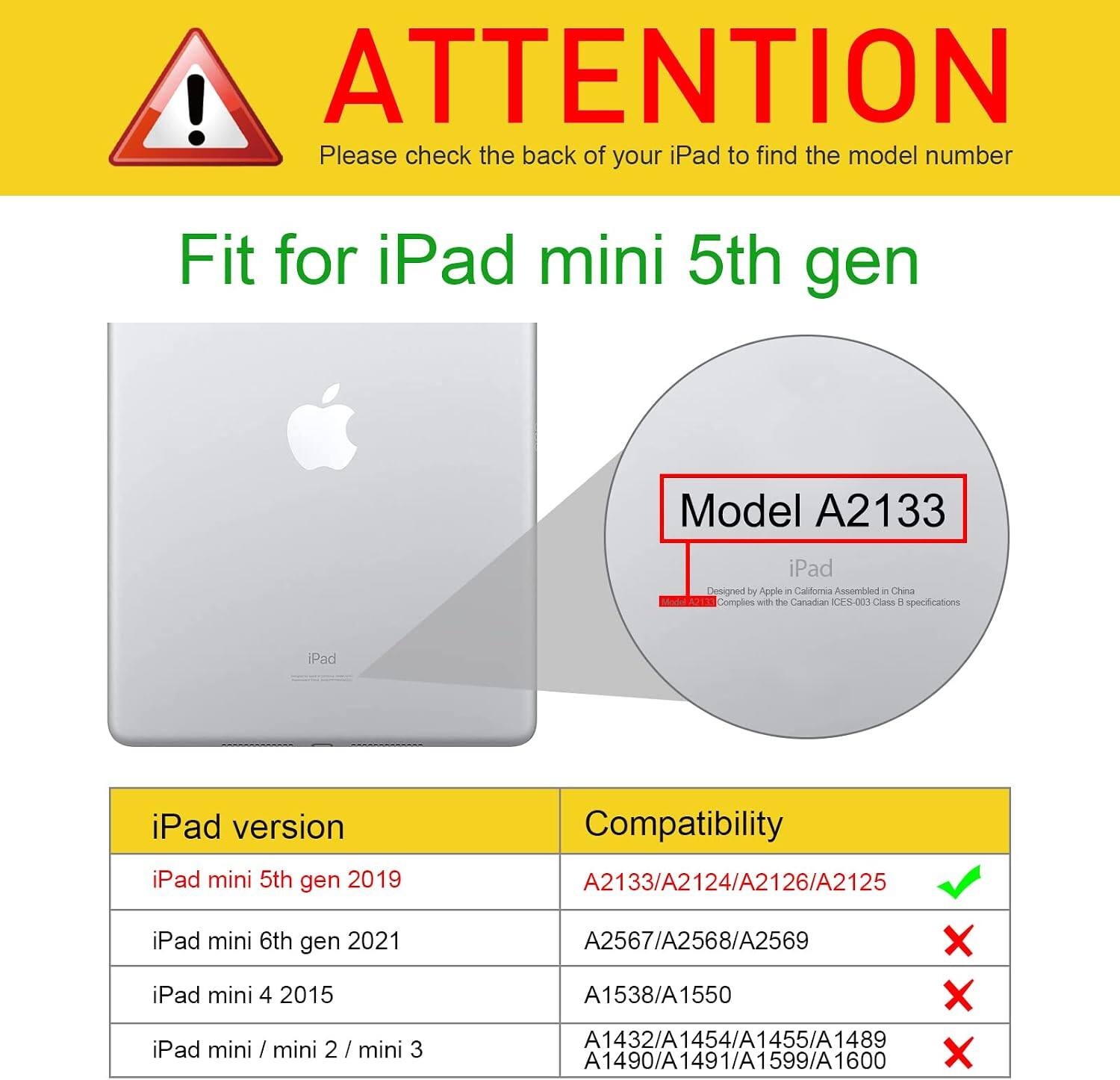 ! ATTENTION  
Please check the back of your iPad to find the model number

Fit for iPad mini 5th gen  
Model A2133

iPad  
Designed by Apple in California  
Assembled in China  
Complies with the Canadian CHX-002 Class H specifications

iPad version  
iPad mini 5th gen 2019

Compatibility  
A2133/A2124/A2126/A2125 ✓  
A2567/A2568/A2569 ❌  
A1538/A1550 ❌  
A1432/A1454/A1455/A1489 ❌  
A1490/A1491/A1599/A1600 ❌