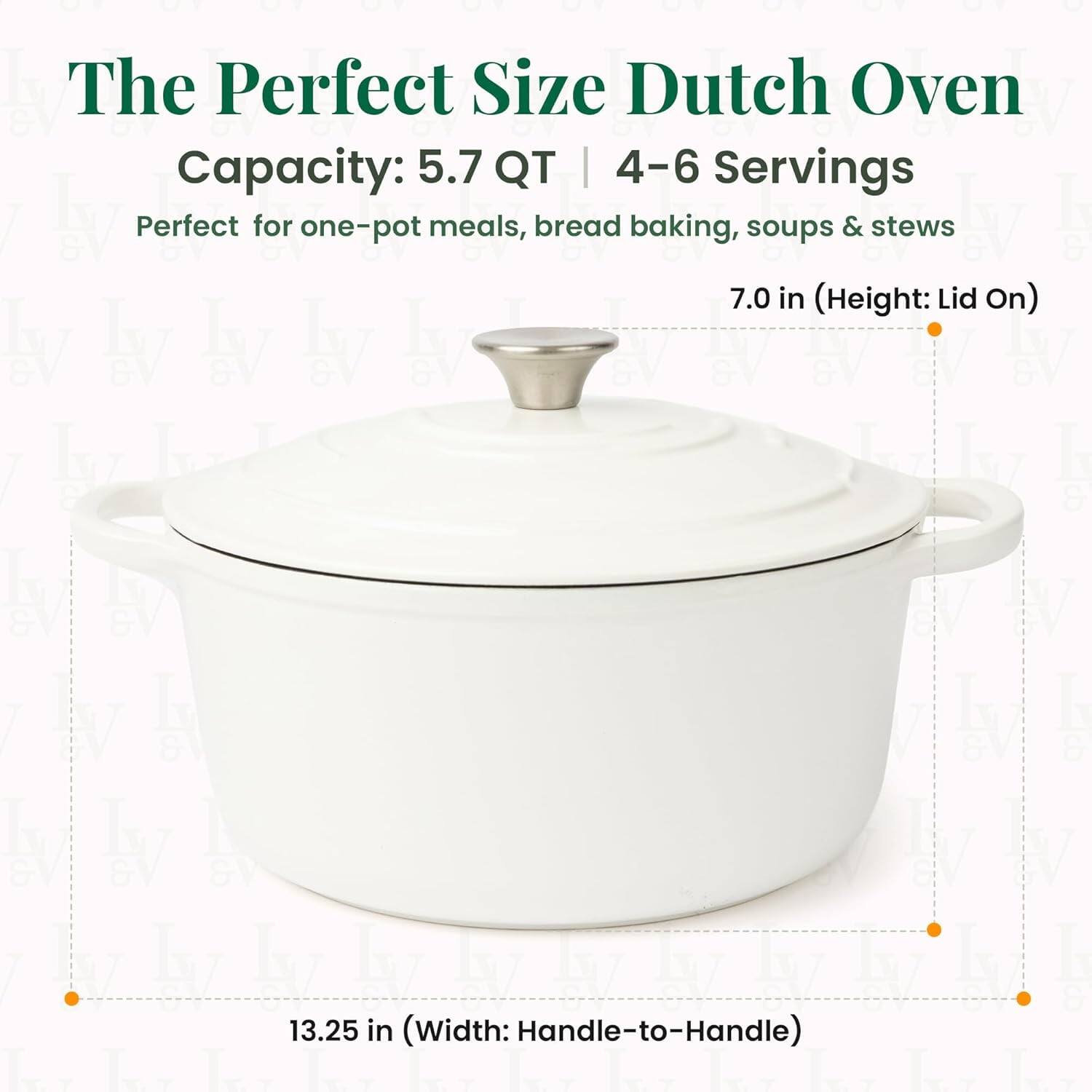 The Perfect Size Dutch Oven  
Capacity: 5.7 QT | 4-6 Servings  
Perfect for one-pot meals, bread baking, soups & stews  

7.0 in (Height: Lid On)  
13.25 in (Width: Handle-to-Handle)