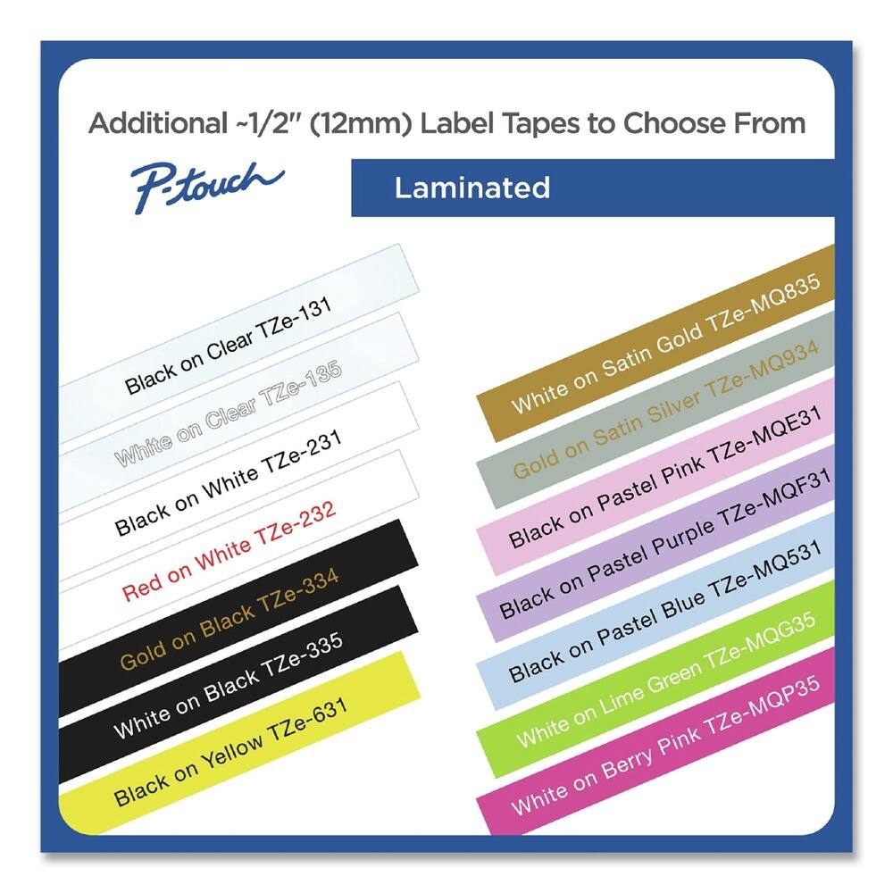 Additional ~1/2" (12mm) Label Tapes to Choose From

P-touch Laminated

- Black on Clear TZe-131
- White on Clear TZe-135
- Black on White TZe-231
- Red on White TZe-232
- Gold on Black TZe-334
- White on Black TZe-335
- Black on Yellow TZe-631
- White on Satin Gold TZe-MQ835
- White on Satin Silver TZe-MQ934
- White TZe-MQE31
- Black on Pastel Pink TZe-MQF31
- Black on Pastel Purple TZe-MQ531
- Black on Pastel Blue TZe-MQG35
- White on Lime Green TZe-MQP35
- White on Berry Pink TZe-MQP35