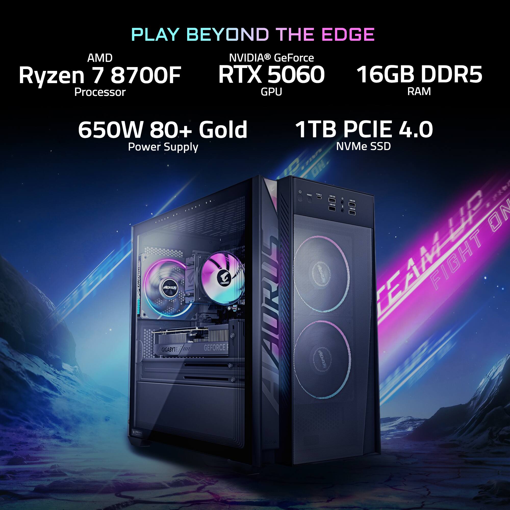 PLAY BEYOND THE EDGE

AMD Ryzen 7 8700F Processor

NVIDIA GeForce RTX 5060 GPU

16GB DDR5 RAM

650W 80+ Gold Power Supply

1TB PCIe 4.0 NVMe SSD