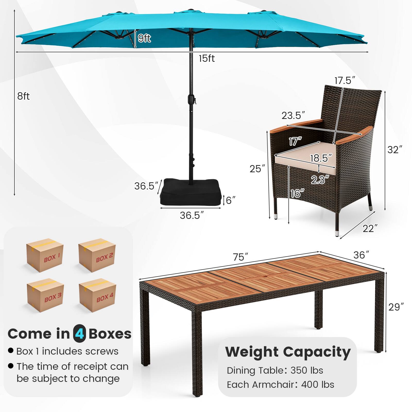 9ft 15ft 8ft 17.5" 23.5" 36.5" 36.5" 16" 25" 17" 18.5" 2.3" 16" 22" 32" 1 BOX 2 BOX 75" 36" E BOX 4 BOX 29" Come in 4 Boxes Box 1 includes screws The time of receipt can be subject to change Weight Capacity Dining Table: 350 lbs Each Armchair: 400 lbs