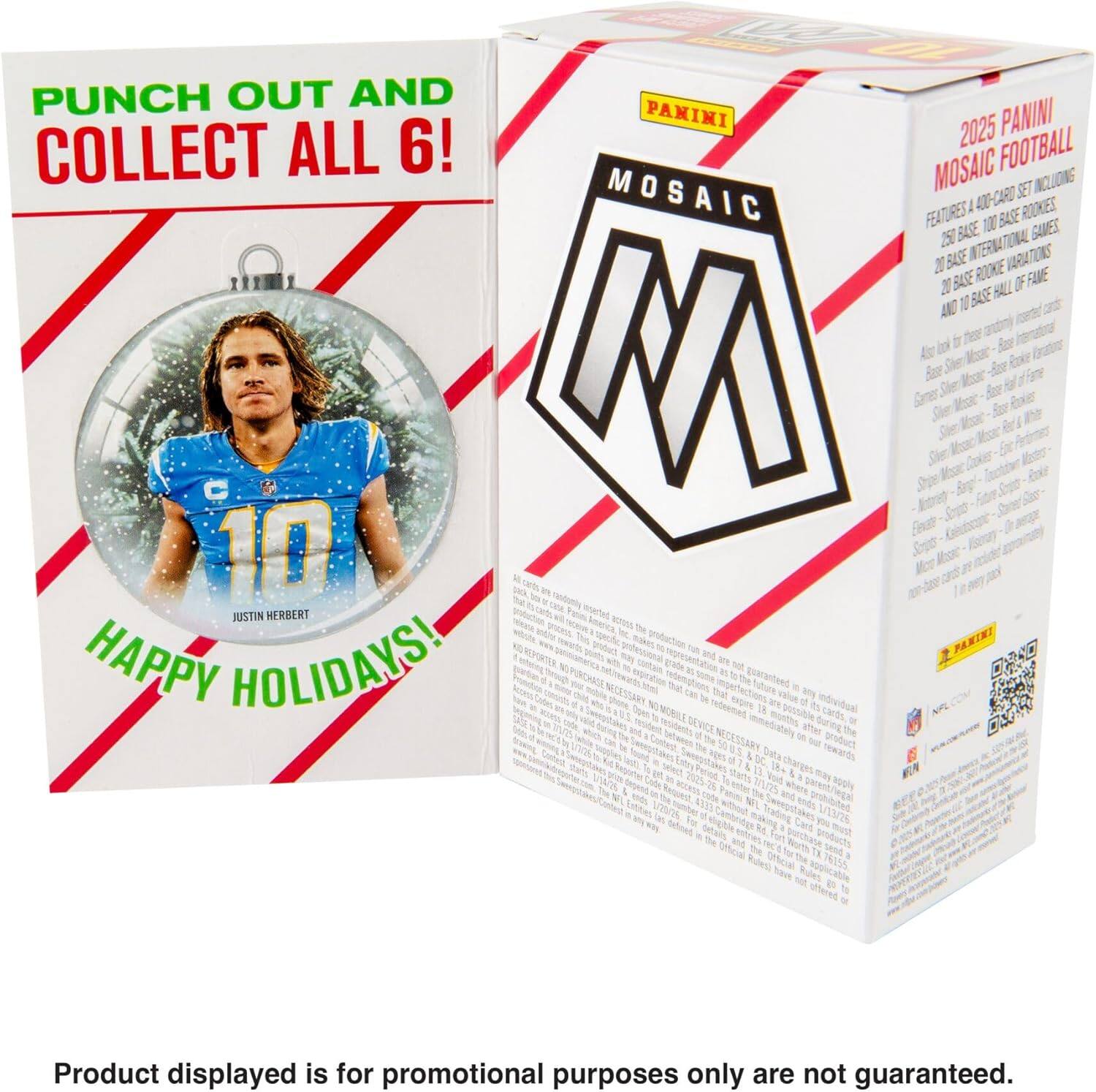 PUNCH OUT AND COLLECT ALL 6!  
2025 PANINI MOSAIC FOOTBALL  
MOSAIC 400-CARD SET  
INCLUDES:  
- 100 BASE  
- 250 BASE  
- 20 ROOKIE VARIATIONS  
- 20 BASE OF FAME  
- INTERNATIONAL CARDS  

FEATURES:  
- 100 BASE  
- 250 BASE  
- 20 ROOKIE VARIATIONS  
- 20 BASE OF FAME  
- INTERNATIONAL CARDS  

JUSTIN HERBERT  
HAPPY HOLIDAYS!  

Product displayed is for promotional purposes only and not guaranteed.