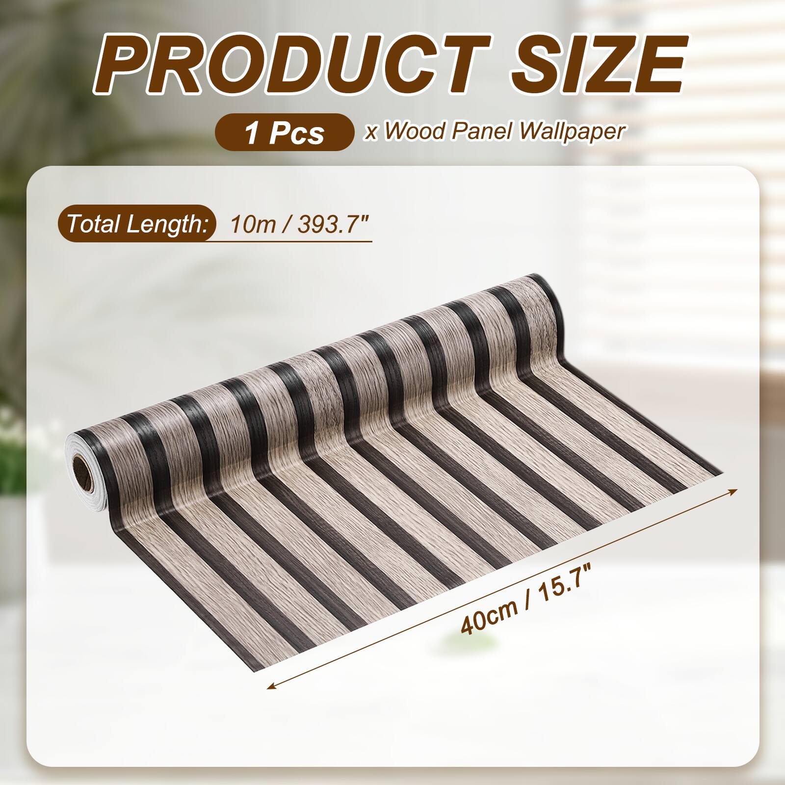 PRODUCT SIZE  
1 Pcs x Wood Panel Wallpaper  
Total Length: 10m / 393.7"  
40cm / 15.7"
