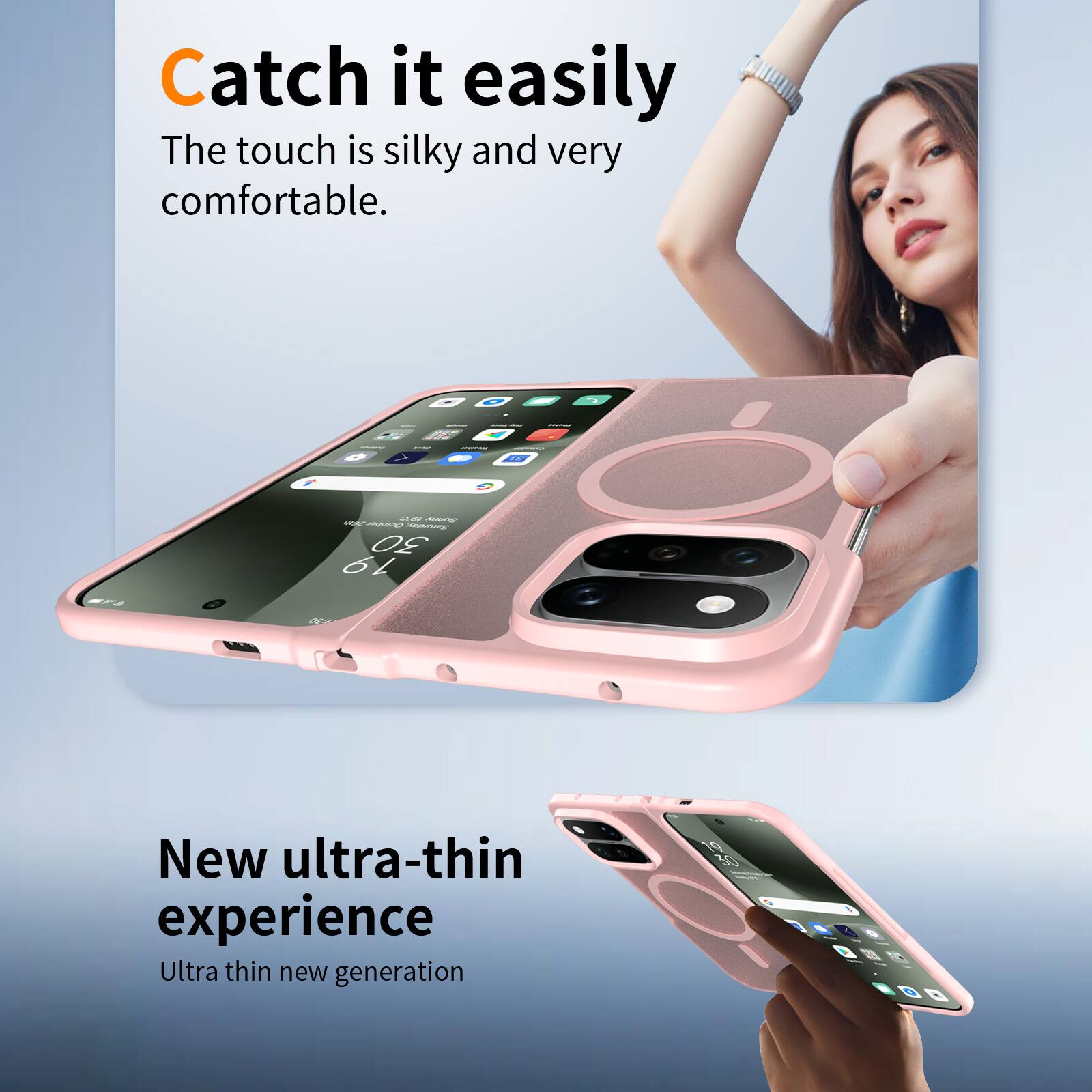 Catch it easily  
The touch is silky and very comfortable.

New ultra-thin experience  
Ultra thin new generation