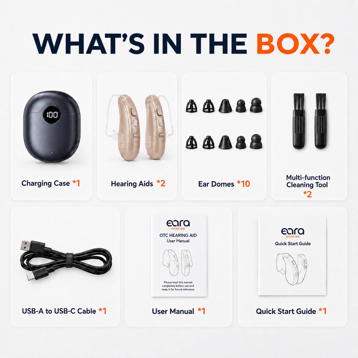 WHAT'S IN THE BOX?  
- Charging Case *1  
- Hearing Aids *2  
- Ear Domes *10  
- Multi-function Cleaning Tool *2  
- USB-A to USB-C Cable *1  
- User Manual *1  
- Quick Start Guide *1