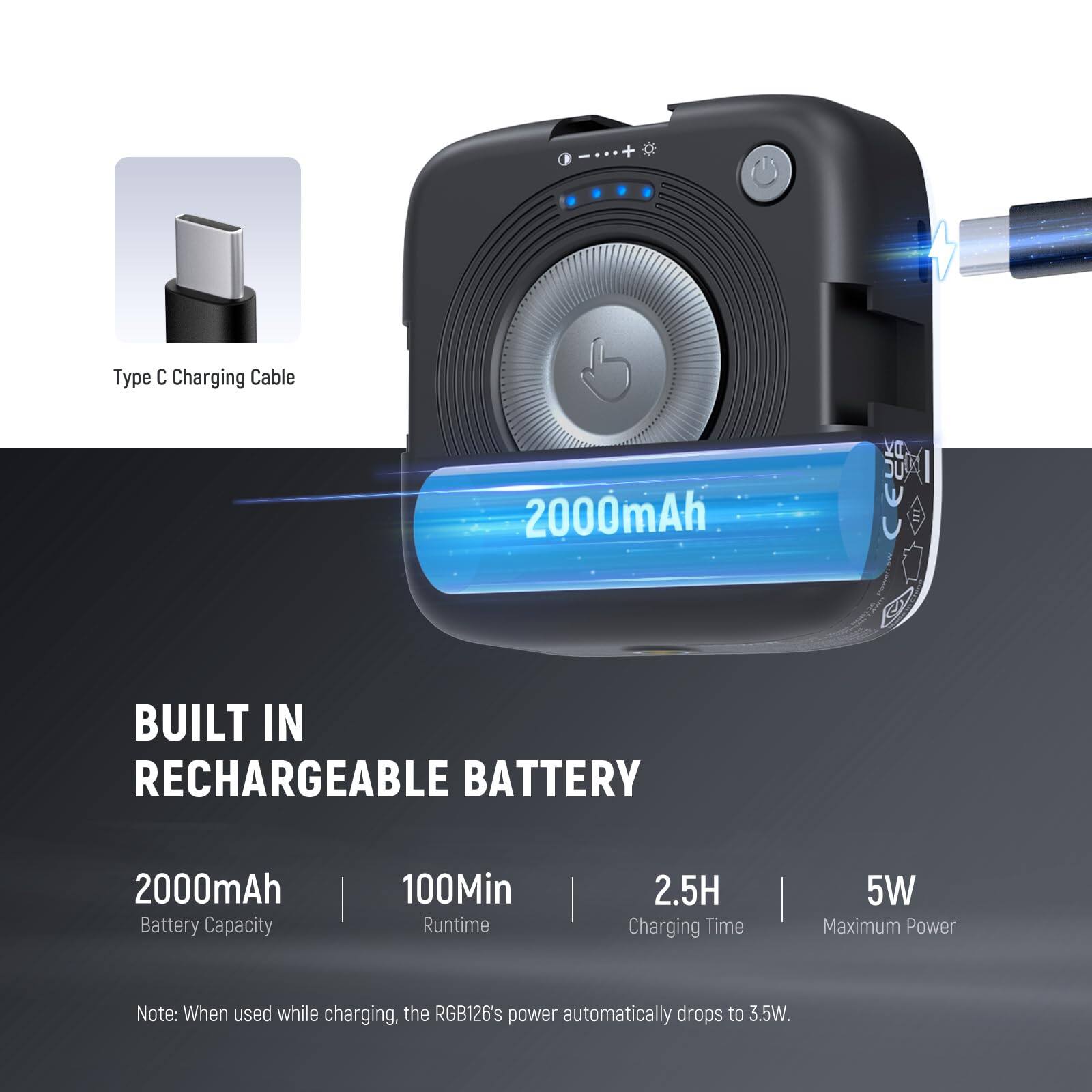 I + Type C Charging Cable  
2000mAh BUILT IN RECHARGEABLE BATTERY  
2000mAh Battery Capacity | 100Min Runtime | 2.5H Charging Time | 5W Maximum Power  
Note: When used while charging, the RGB126's power automatically drops to 3.5W.