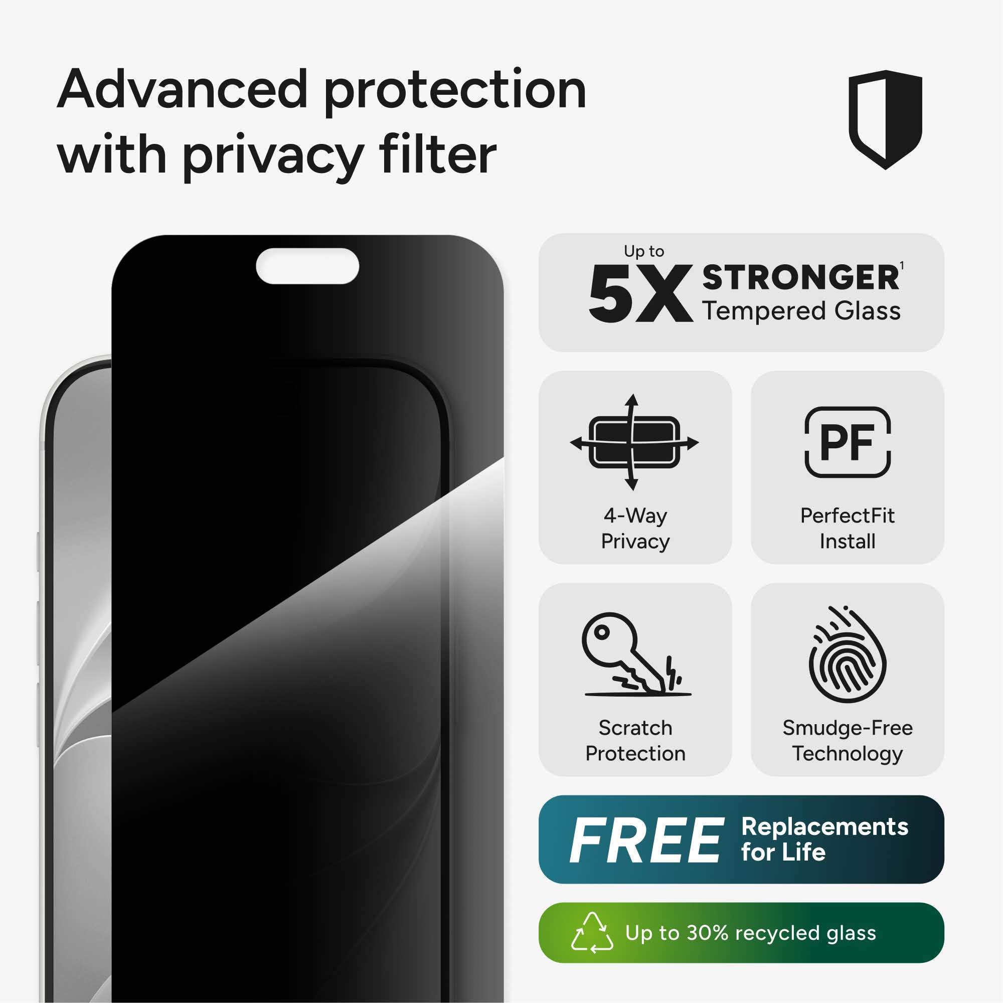 Advanced protection with privacy filter

Up to 5X STRONGER Tempered Glass

PF

4-Way Privacy

PerfectFit Install

Scratch Protection

Smudge-Free Technology

FREE Replacements for Life

Up to 30% recycled glass