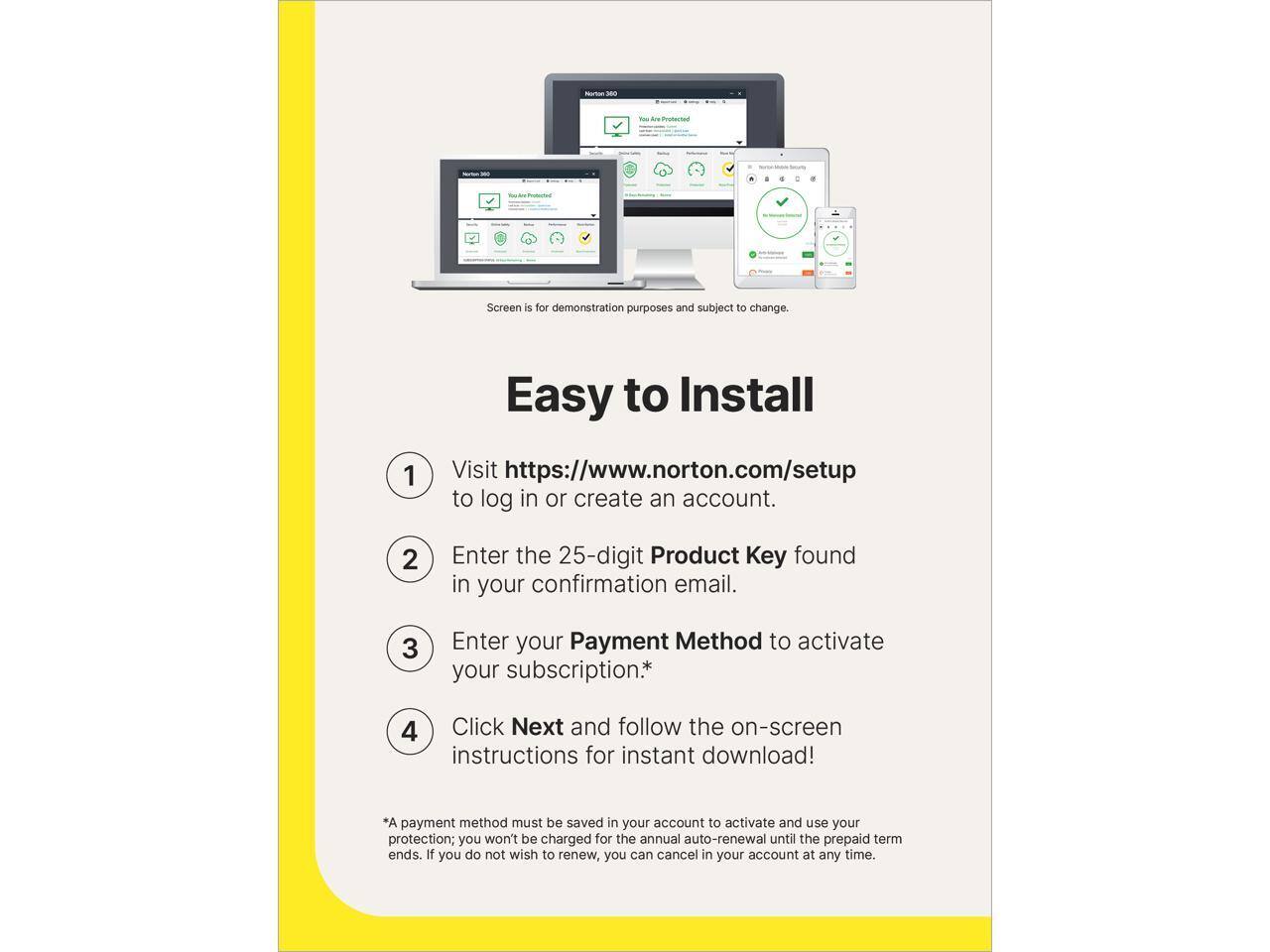 Nutun - Screen is for demonstration purposes and subject to change. Easy to Install

1. Visit https://www.norton.com/setup to log in or create an account.
2. Enter the 25-digit Product Key found in your confirmation email.
3. Enter your Payment Method to activate your subscription.*
4. Click Next and follow the on-screen instructions for instant download!

*A payment method must be saved in your account to activate and use your protection; you won't be charged for the annual auto-renewal until the prepaid term ends. If you do not wish to renew, you can cancel in your account at any time.
