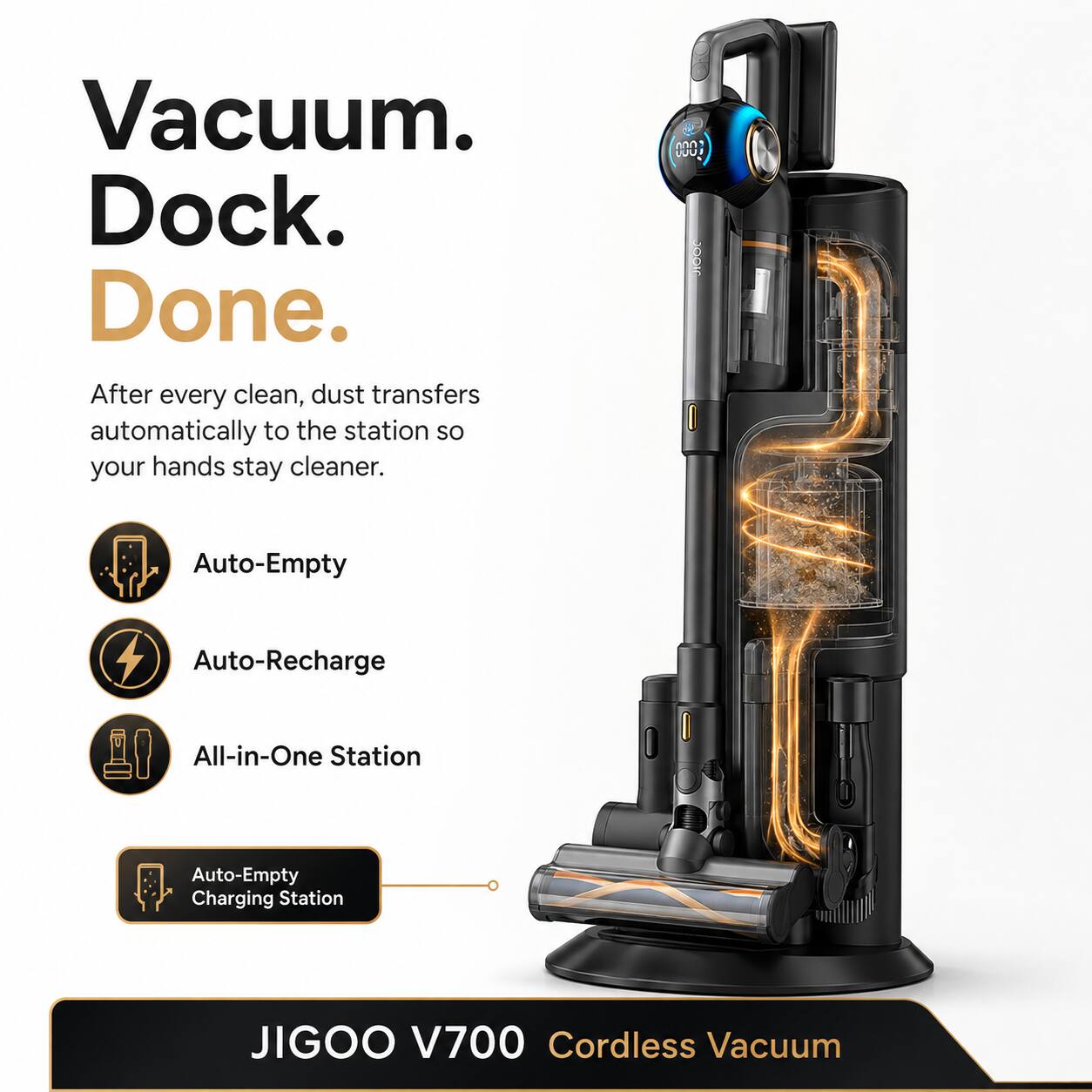 Vacuum. Dock. Done.  
After every clean, dust transfers automatically to the station so your hands stay cleaner.  
Auto-Empty  
Auto-Recharge  
All-in-One Station  
Auto-Empty Charging Station  
JIGOO V700 Cordless Vacuum