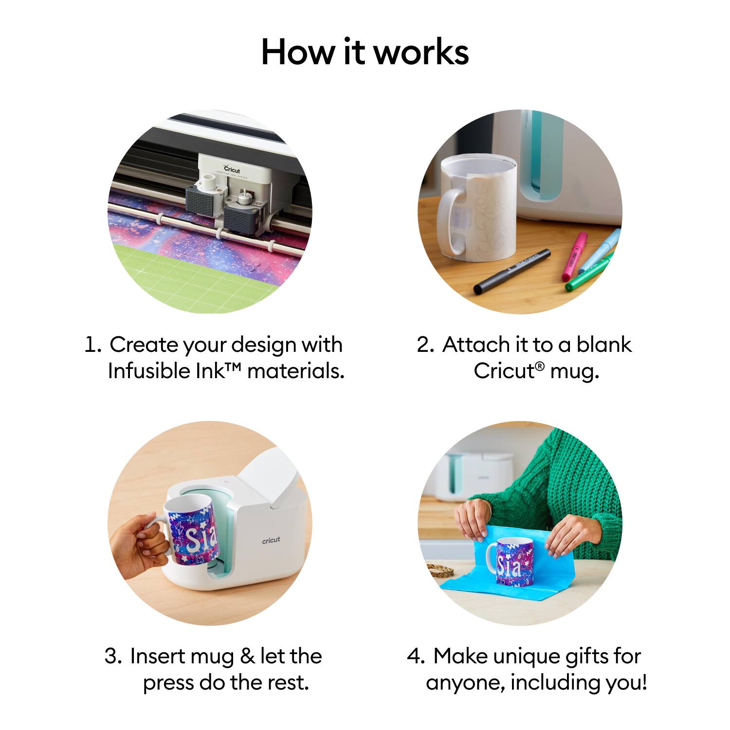 How it works

1. Create your design with Infusible Ink™ materials.
2. Attach it to a blank Cricut® mug.
3. Insert mug & let the press do the rest.
4. Make unique gifts for anyone, including you!
