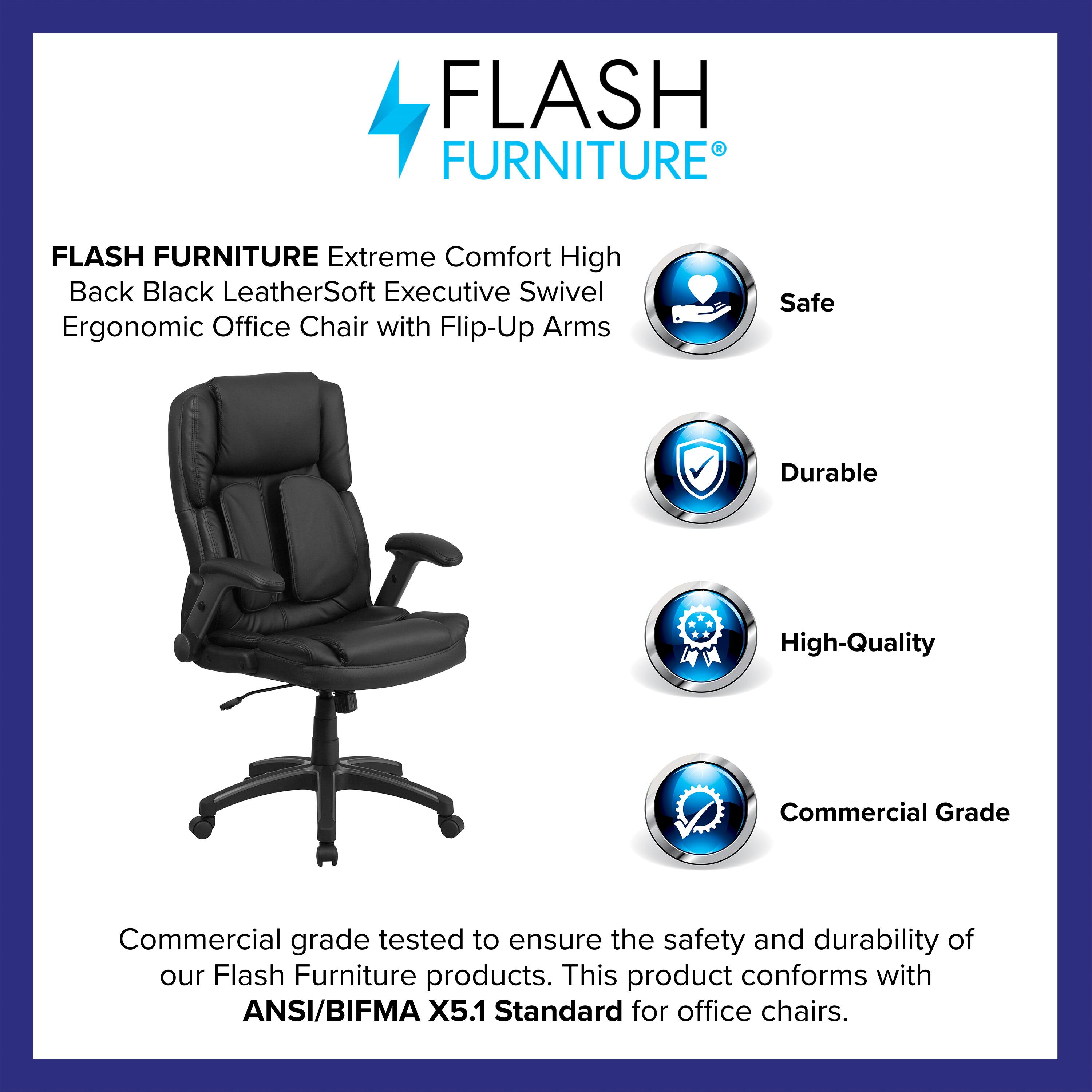 FLASH FURNITURE Extreme Comfort High Back Black LeatherSoft Executive Swivel Ergonomic Office Chair with Flip-Up Arms

Safe  
Durable  
High-Quality  
Commercial Grade

Commercial grade tested to ensure the safety and durability of our Flash Furniture products. This product conforms with ANSI/BIFMA X5.1 Standard for office chairs.