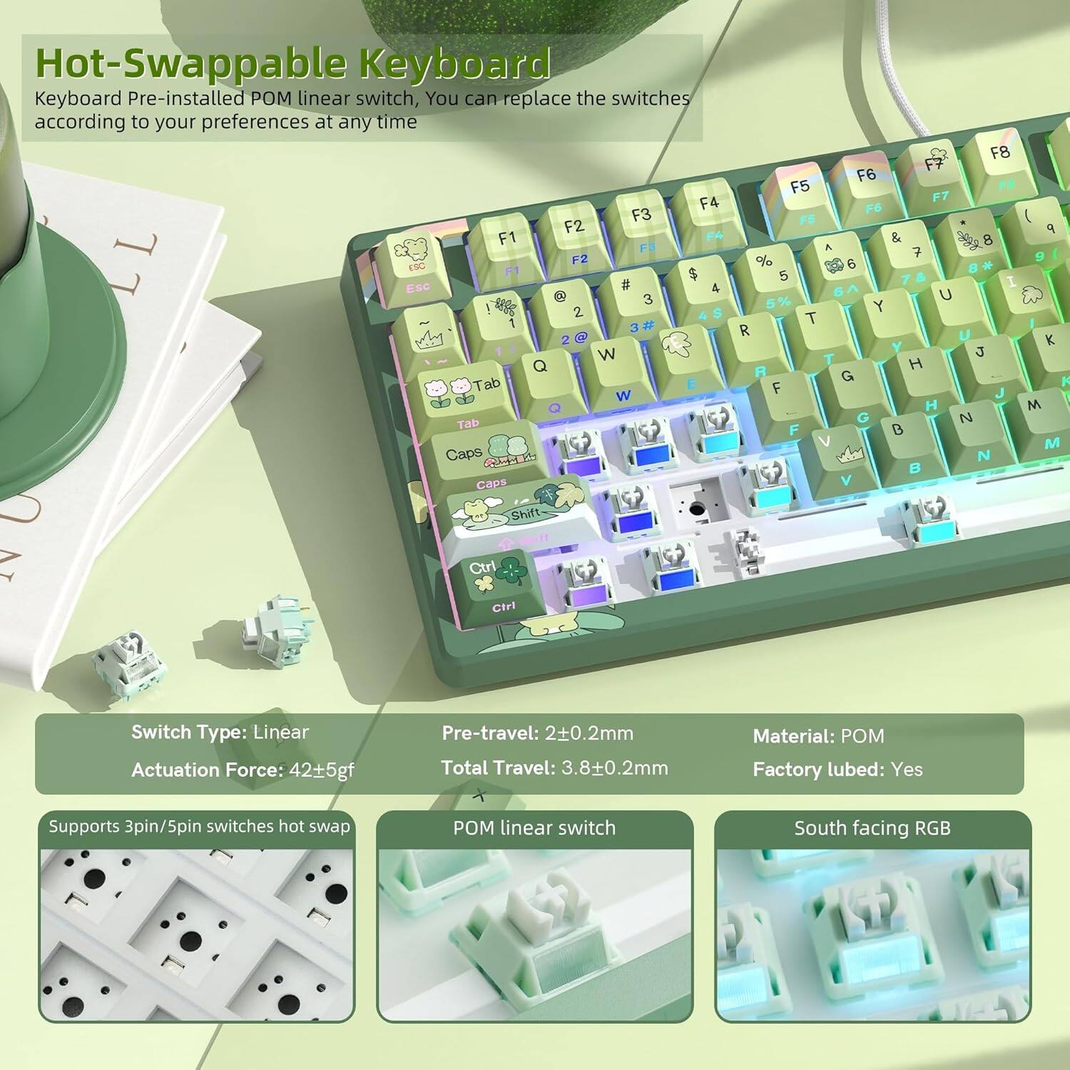 Hot-Swappable Keyboard  
Keyboard Pre-installed POM linear switch, You can replace the switches according to your preferences at any time  

Switch Type: Linear  
Actuation Force: 42±5gf  
Pre-travel: 2±0.2mm  
Total Travel: 3.8±0.2mm  
Material: POM  
Factory lubed: Yes  
Supports 3pin/5pin switches hot swap  
POM linear switch  
South facing RGB