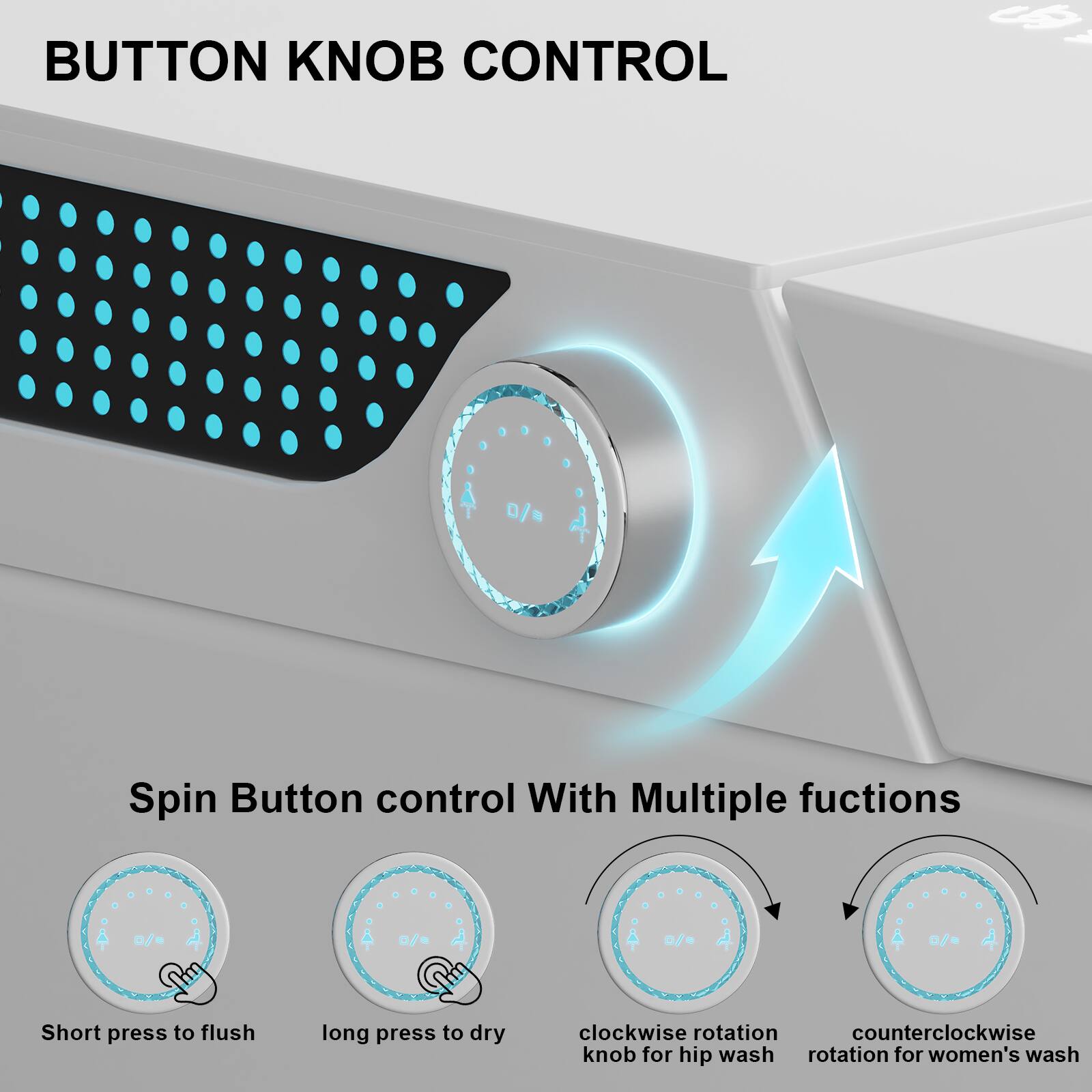 BUTTON KNOB CONTROL
Spin Button control With Multiple functions
- Short press to flush
- Long press to dry
- Clockwise rotation knob for hip wash
- Counterclockwise rotation for women's wash