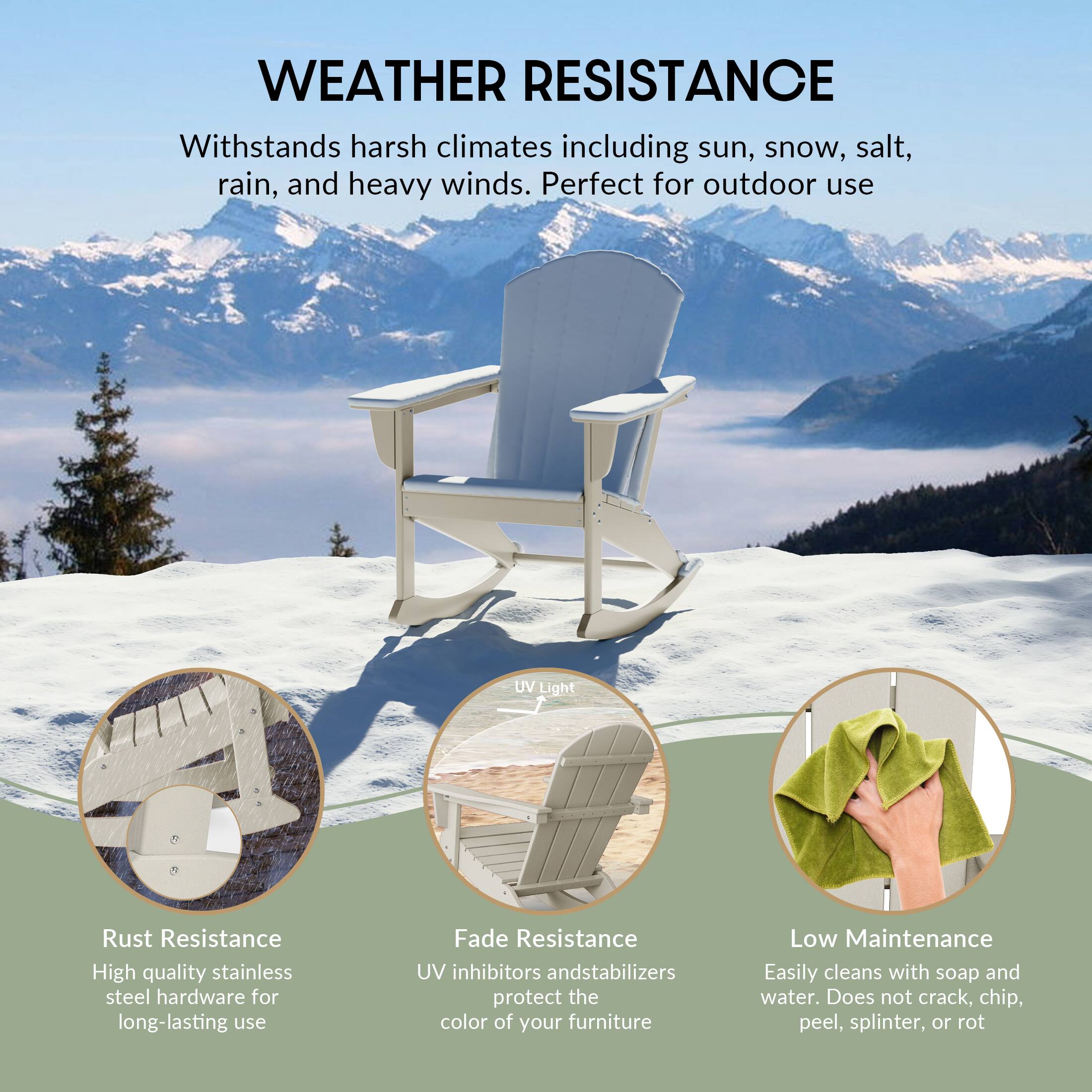 WEATHER RESISTANCE  
Withstands harsh climates including sun, snow, salt, rain, and heavy winds. Perfect for outdoor use.

- Rust Resistance  
  High quality stainless steel hardware for long-lasting use

- Fade Resistance  
  UV inhibitors and stabilizers protect the color of your furniture

- Low Maintenance  
  Easily cleans with soap and water. Does not crack, chip, peel, splinter, or rot