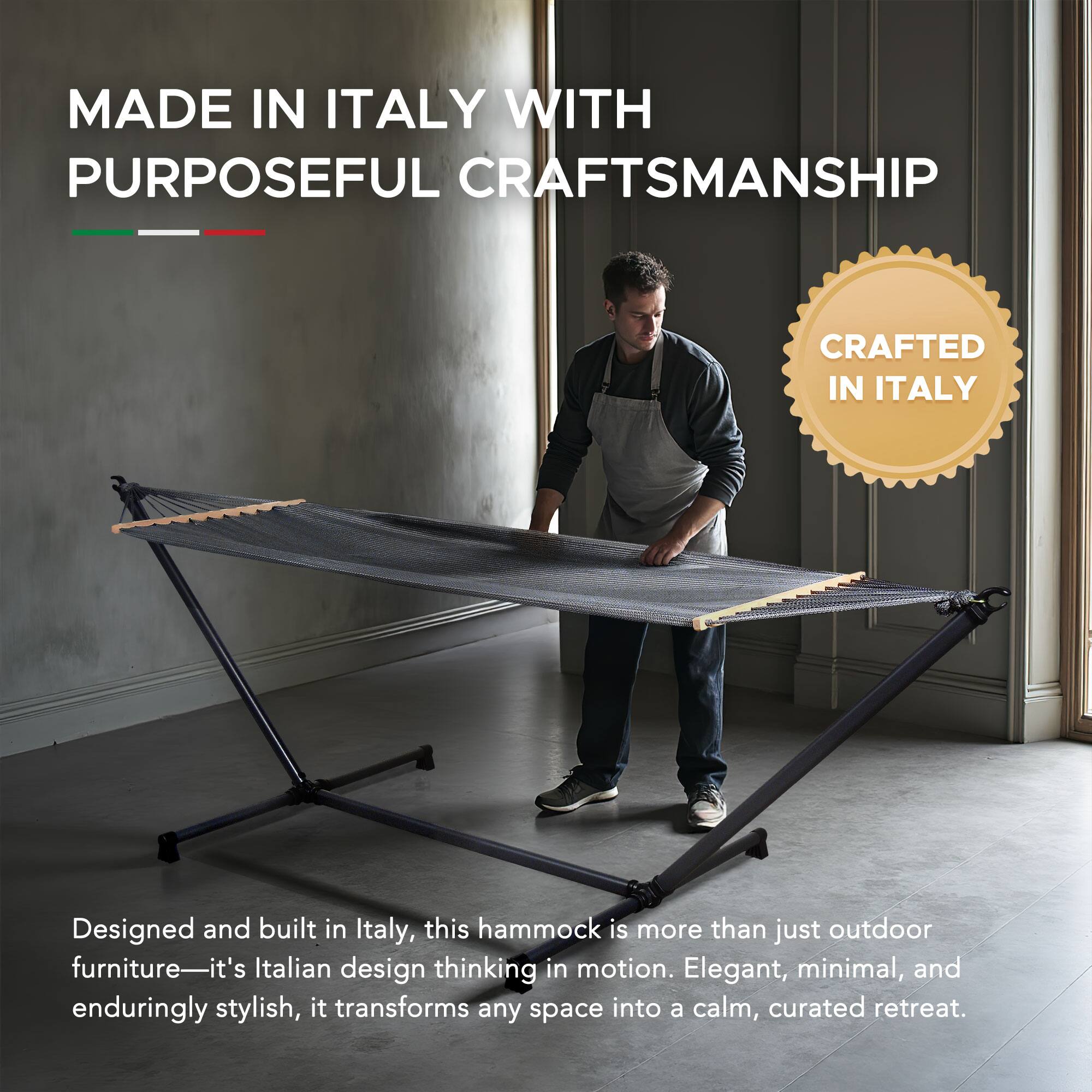 MADE IN ITALY WITH PURPOSEFUL CRAFTSMANSHIP

Designed and built in Italy, this hammock is more than just outdoor furniture—it's Italian design thinking in motion. Elegant, minimal, and enduringly stylish, it transforms any space into a calm, curated retreat.

CRAFTED IN ITALY