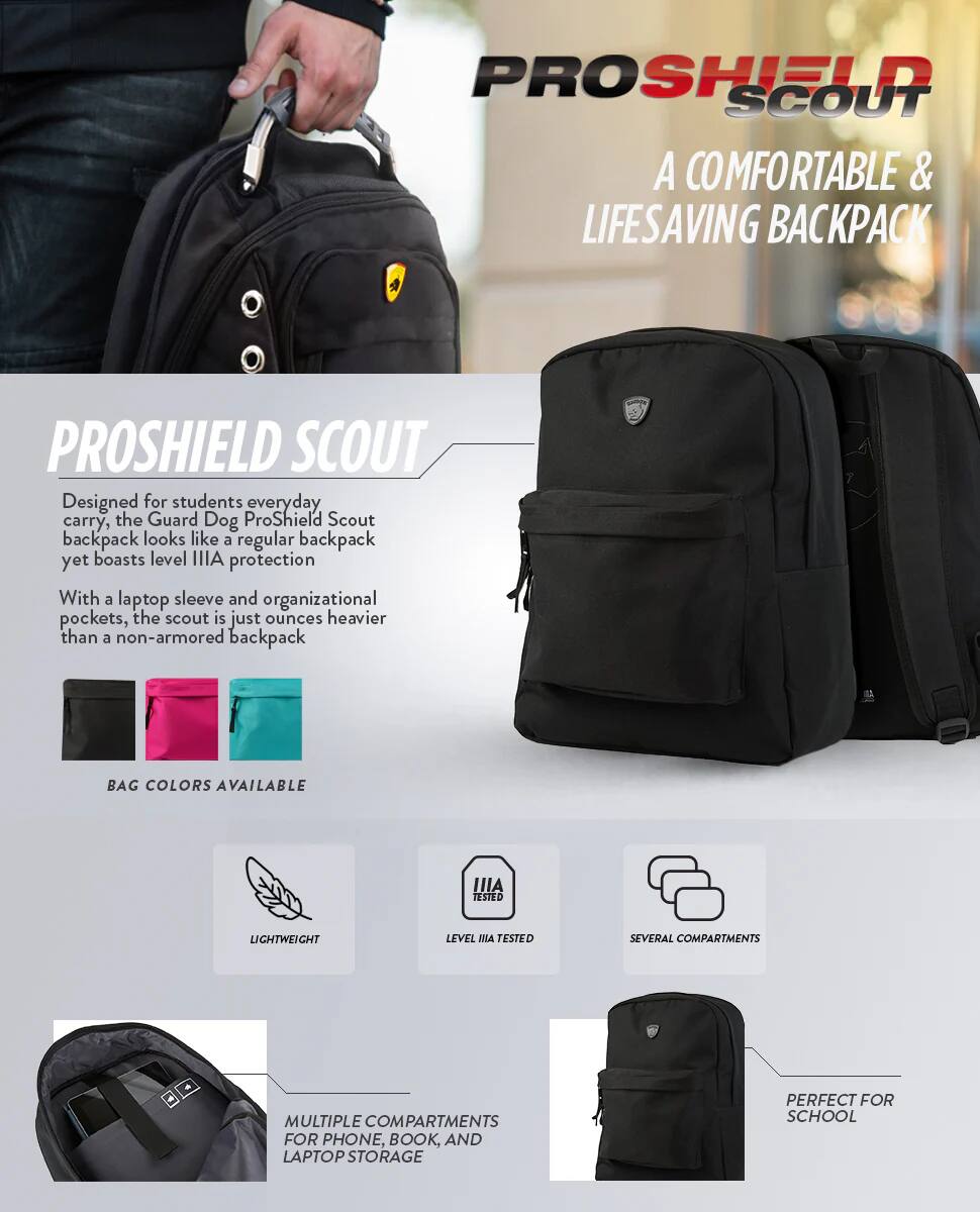 PROSHIELD SCOUT A COMFORTABLE & LIFESAVING BACKPACK

PROSHIELD SCOUT Designed for students everyday carry, the Guard Dog ProShield Scout backpack looks like a regular backpack yet boasts level IIIA protection With a laptop sleeve and organizational pockets, the scout is just ounces heavier than a non-armored backpack

BAG COLORS AVAILABLE

LIGHTWEIGHT

LEVEL IIIA TESTED

SEVERAL COMPARTMENTS

MULTIPLE COMPARTMENTS FOR PHONE, BOOK, AND LAPTOP STORAGE

PERFECT FOR SCHOOL