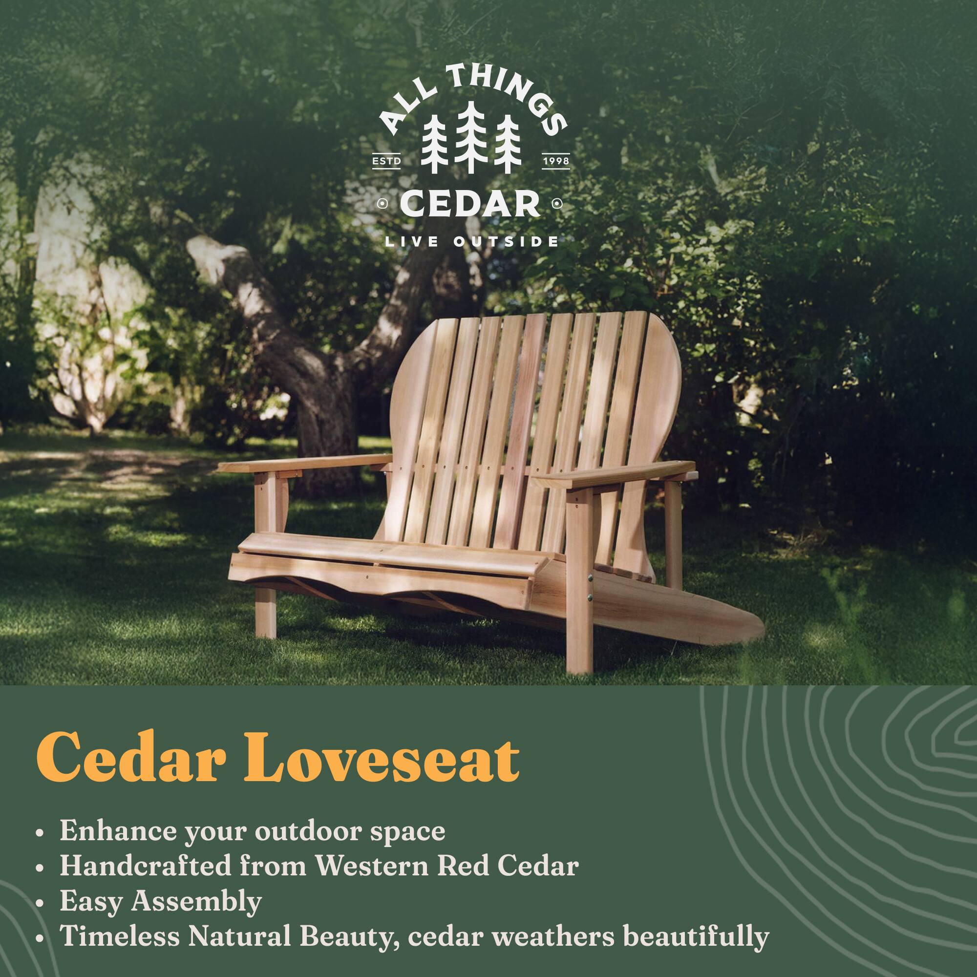 **ALL THINGS CEDAR**  
ESTD 1998  
LIVE OUTSIDE

**Cedar Loveseat**  
- Enhance your outdoor space  
- Handcrafted from Western Red Cedar  
- Easy Assembly  
- Timeless Natural Beauty, cedar weathers beautifully