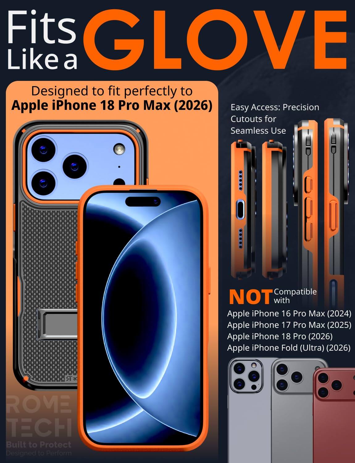Fits GLOVE Like a  
Designed to fit perfectly to Apple iPhone 18 Pro Max (2026)  
Easy Access: Precision Cutouts for Seamless Use  

Compatible NOT with  
Apple iPhone 16 Pro Max (2024)  
Apple iPhone 17 Pro Max (2025)  
Apple iPhone 18 Pro (2026)  
Apple iPhone Fold (Ultra) (2026)  

ROME TECH  
Built to Protect  
Designed to Perform