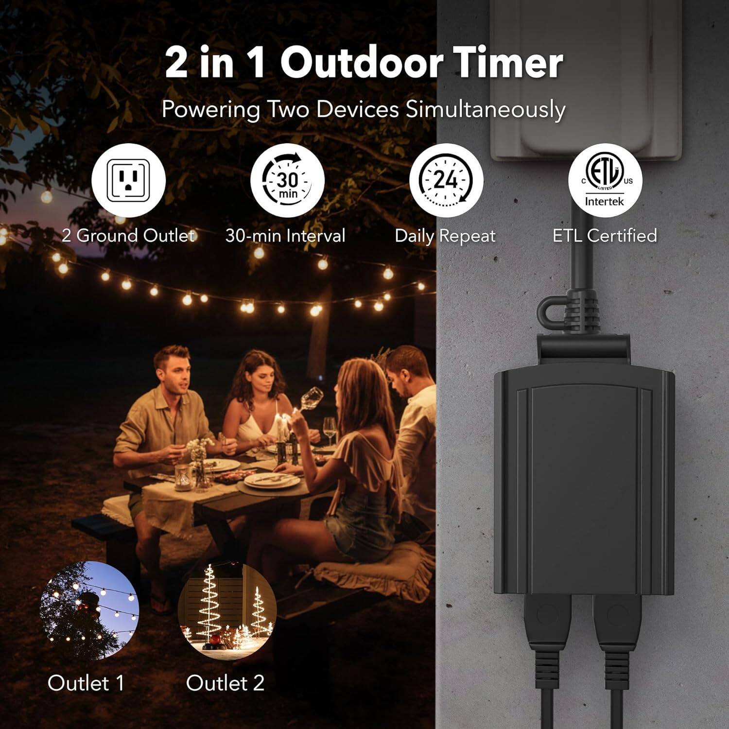 2 in 1 Outdoor Timer  
Powering Two Devices Simultaneously  

- 2 Ground Outlet  
- 30-min Interval  
- Daily Repeat  
- ETL Certified  

Outlet 1  
Outlet 2