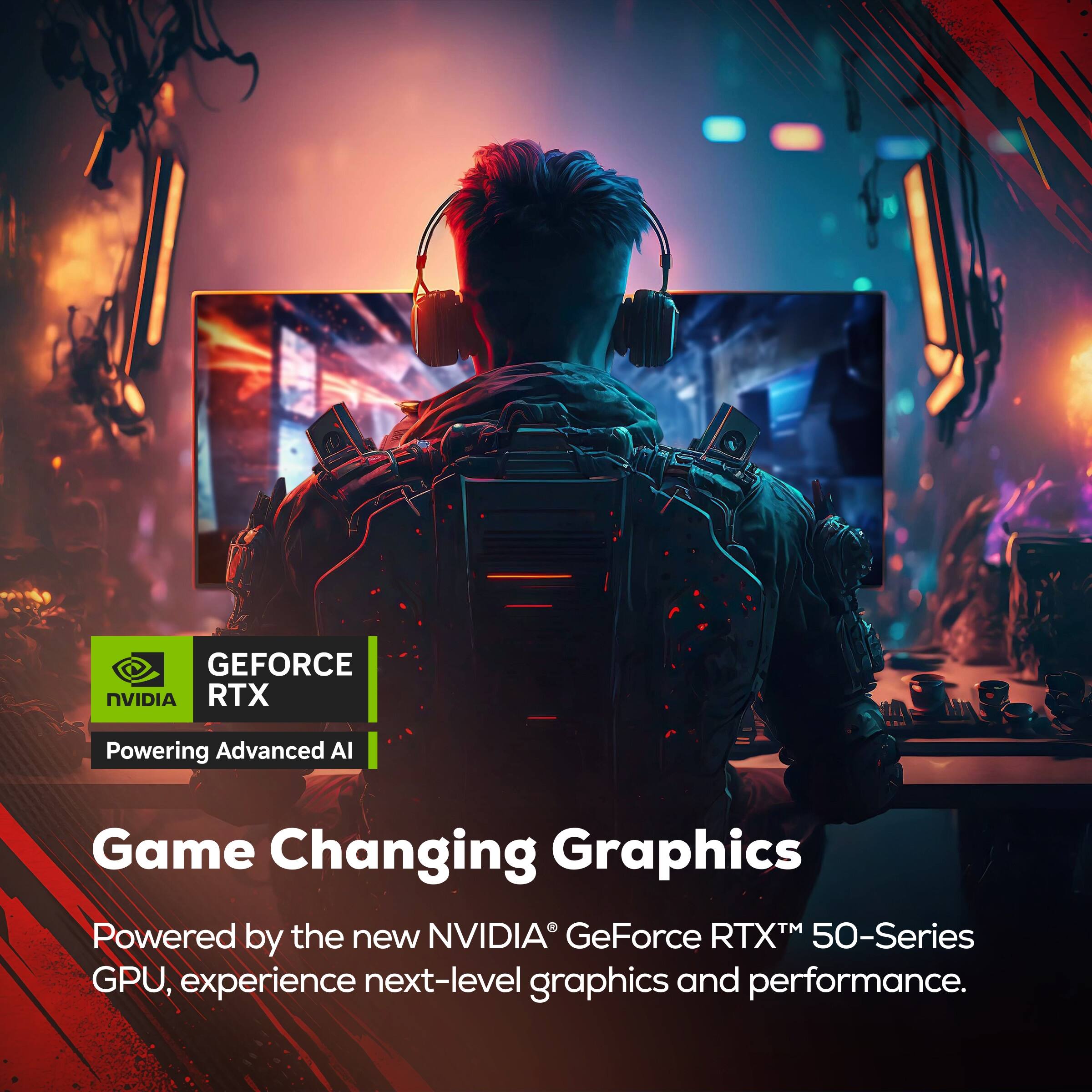 GEFORCE NVIDIA RTX  
Powering Advanced AI  

Game Changing Graphics  
Powered by the new NVIDIA GeForce RTX™ 50-Series GPU, experience next-level graphics and performance.