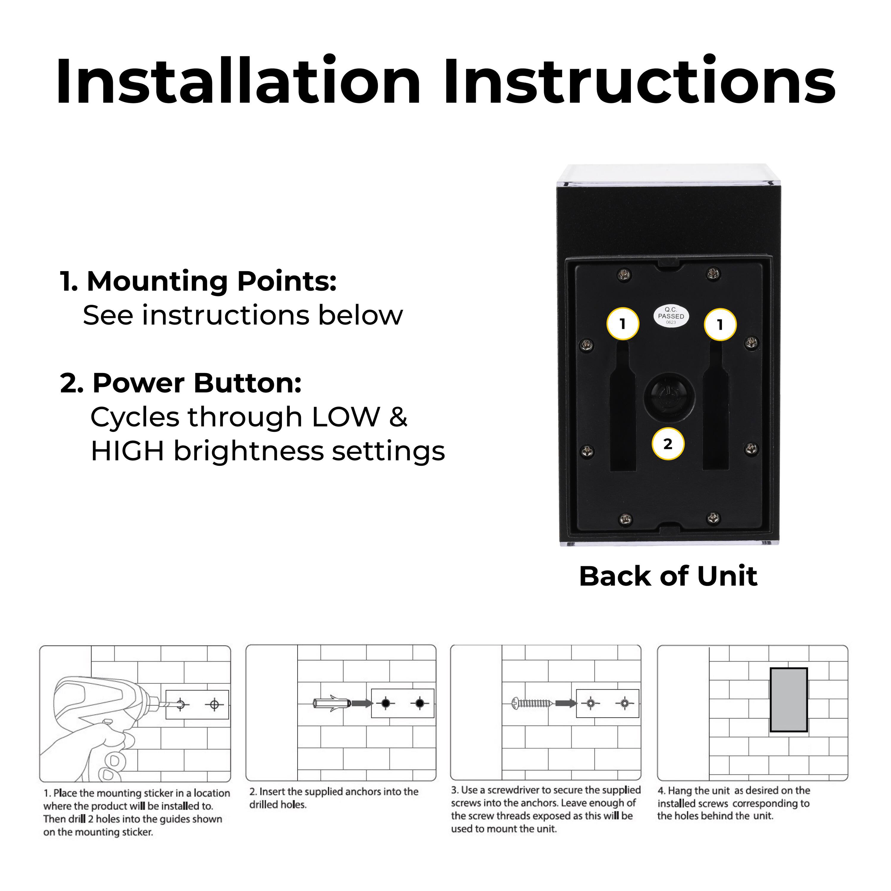 Installation Instructions

1. Mounting Points: See instructions below
1. Place the mounting sticker in a location where the product will be installed to.
Then drill 2 holes into the guides shown on the mounting sticker.
2. Insert the supplied anchors into the drilled holes.
3. Use a screwdriver to secure the supplied screws into the anchors. Leave enough of the screw threads exposed as this will be used to mount the unit.
4. Hang the unit as desired on the installed screws corresponding to the holes behind the unit.

2. Power Button: Cycles through LOW & HIGH brightness settings
Back of Unit
