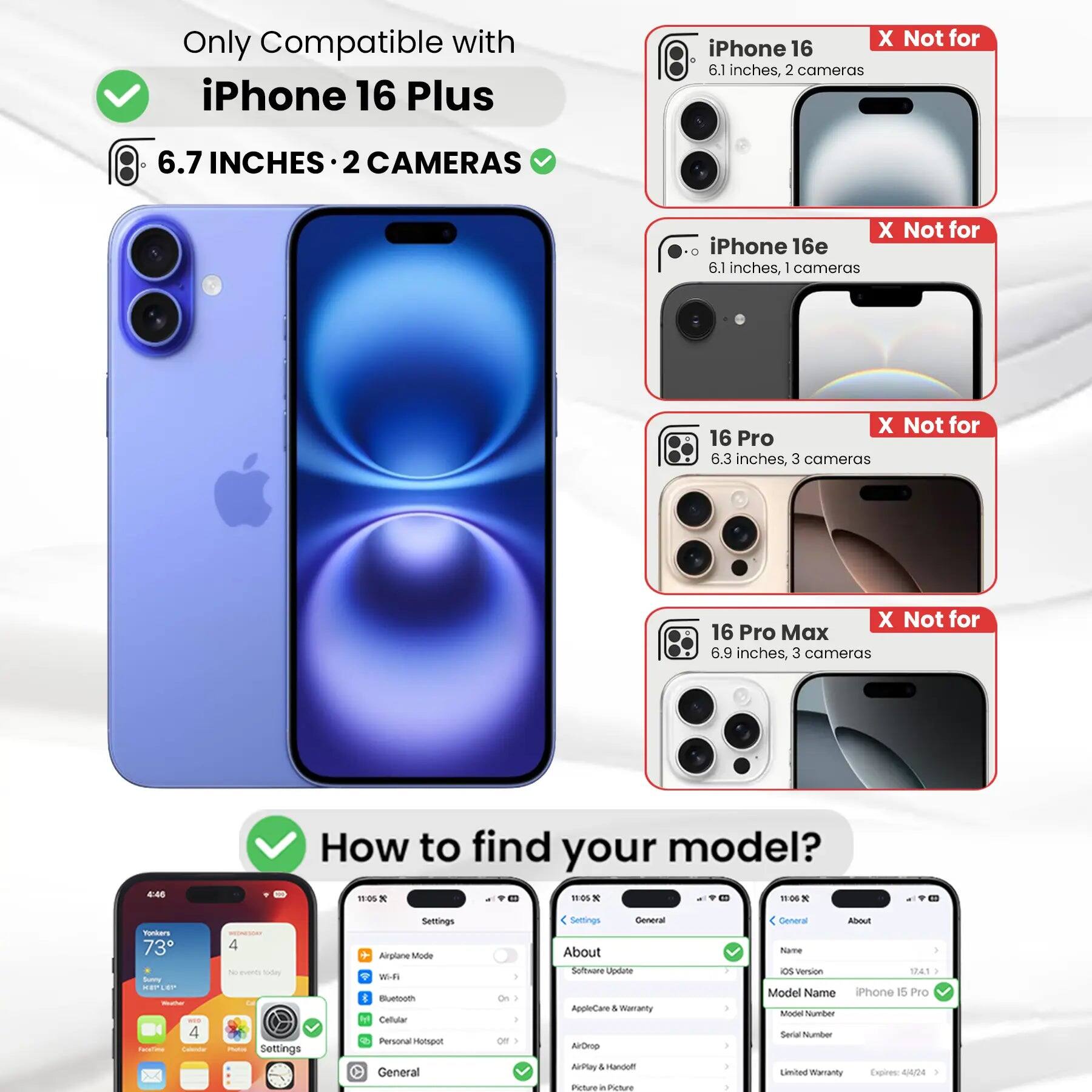 Only Compatible with iPhone 16 Plus  
6.7 INCHES • 2 CAMERAS  

X Not for iPhone 16  
6.1 inches, 2 cameras  

X Not for iPhone 16e  
6.1 inches, 1 camera  

X Not for 16 Pro  
6.3 inches, 3 cameras  

X Not for 16 Pro Max  
6.9 inches, 3 cameras  

How to find your model?  

Settings  
Airplane Mode  
Wi-Fi  
Bluetooth  
Cellular  
Personal Hotspot  

General  
About  
Software Update  
AppleCare & Warranty  
AirDrop  
AirPlay & Handoff  
Picture in Picture  

About  
Software Update  
AppleCare & Warranty  
AirDrop  
AirPlay & Handoff  
Picture in Picture  

Model Name: iPhone 15 Pro  
Model Number:  
Serial Number:  
Limited Warranty Expires: 4/4/24
