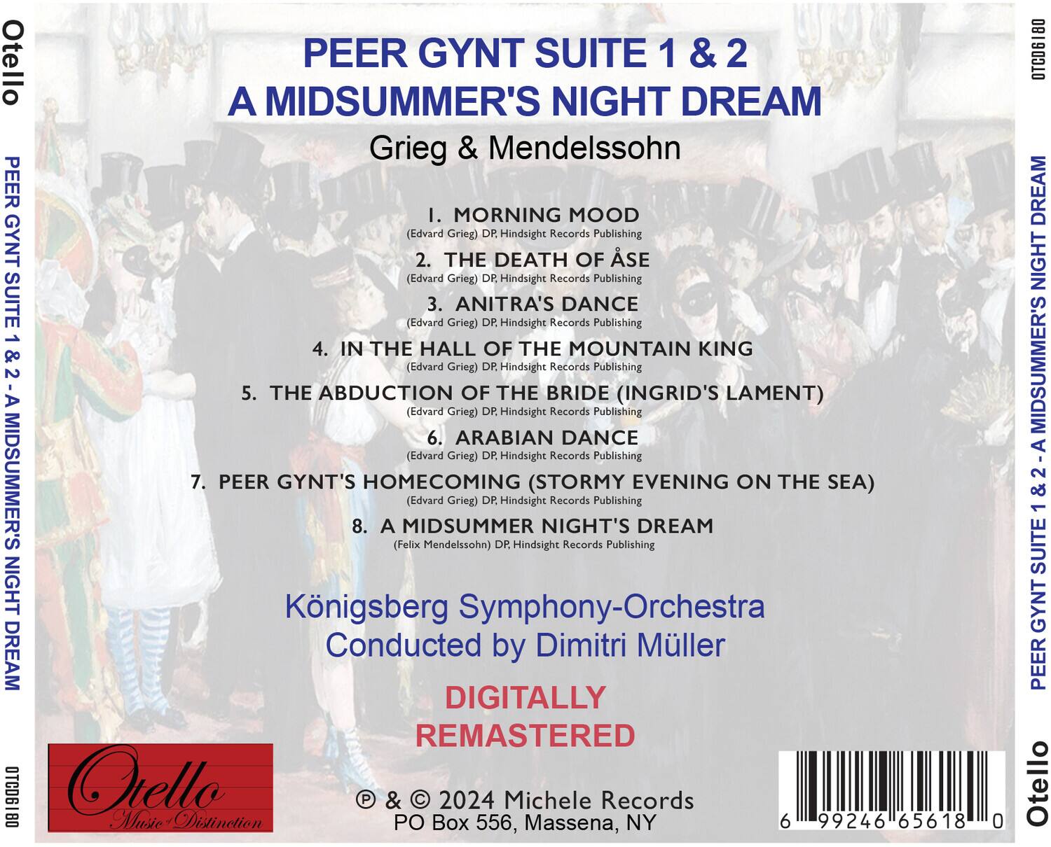 **Otello**  
**PEER GYNT SUITE 1 & 2**  
**A MIDSUMMER'S NIGHT DREAM**  
**Grieg & Mendelssohn**

1. **MORNING MOOD**  
   (Edvard Grieg) DP Hindsight Records Publishing

2. **THE DEATH OF ÅSE**  
   (Edvard Grieg) DP Hindsight Records Publishing

3. **ANITRA'S DANCE**  
   (Edvard Grieg) DP Hindsight Records Publishing

4. **IN THE HALL OF THE MOUNTAIN KING**  
   (Edvard Grieg) DP Hindsight Records Publishing

5. **THE ABDUCTION OF THE BRIDE (INGRID'S LAMENT)**  
   (Edvard Grieg) DP Hindsight Records Publishing

6. **ARABIAN DANCE**  
   (Edvard Grieg) DP Hindsight Records Publishing

7. **PEER GYNT'S HOMECOMING (STORMY EVENING ON THE SEA)**  
   (Edvard Grieg) DP Hindsight Records Publishing

8. **A MIDSUMMER NIGHT'S DREAM**  
   (Felix Mendelssohn