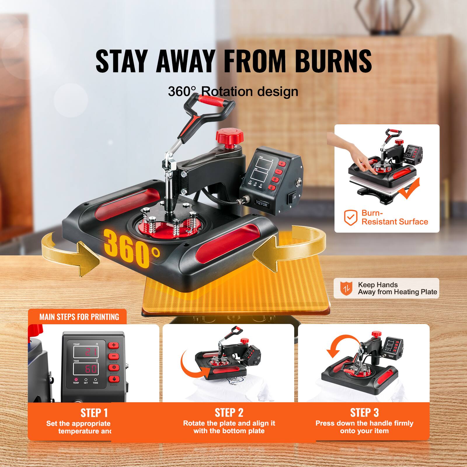 STAY AWAY FROM BURNS  
360° Rotation design

360°

VEVOR

Burn-Resistant Surface  
Keep Hands Away from Heating Plate

MAIN STEPS FOR PRINTING

STEP 1  
Set the appropriate temperature and

STEP 2  
Rotate the plate and align it with the bottom plate

STEP 3  
Press down the handle firmly onto your item