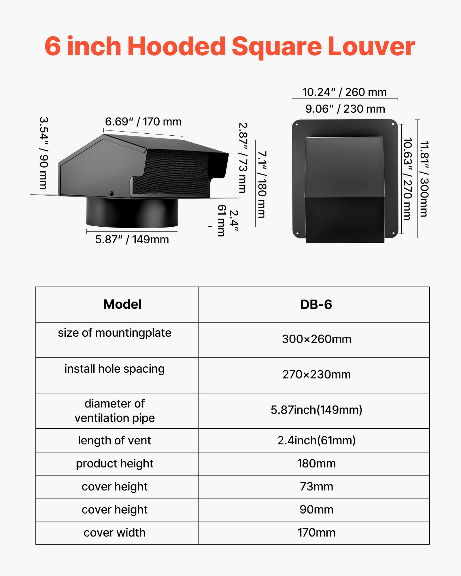 6 inch Hooded Square Louver

Model: DB-6

- Size of mounting plate: 300x260mm
- Install hole spacing: 270x230mm
- Diameter of ventilation pipe: 5.87 inch (149mm)
- Length of vent: 2.4 inch (61mm)
- Product height: 180mm
- Cover height: 73mm
- Cover height: 90mm
- Cover width: 170mm

Dimensions:
- 3.54" / 90 mm
- 6.69" / 170 mm
- 5.87" / 149mm
- 2.87" / 73 mm
- 61 mm
- 2.4" / 61mm
- 7.1" / 180 mm
- 10.24" / 260 mm
- 9.06" / 230 mm
- 10.63" / 270 mm
- 11.81" /