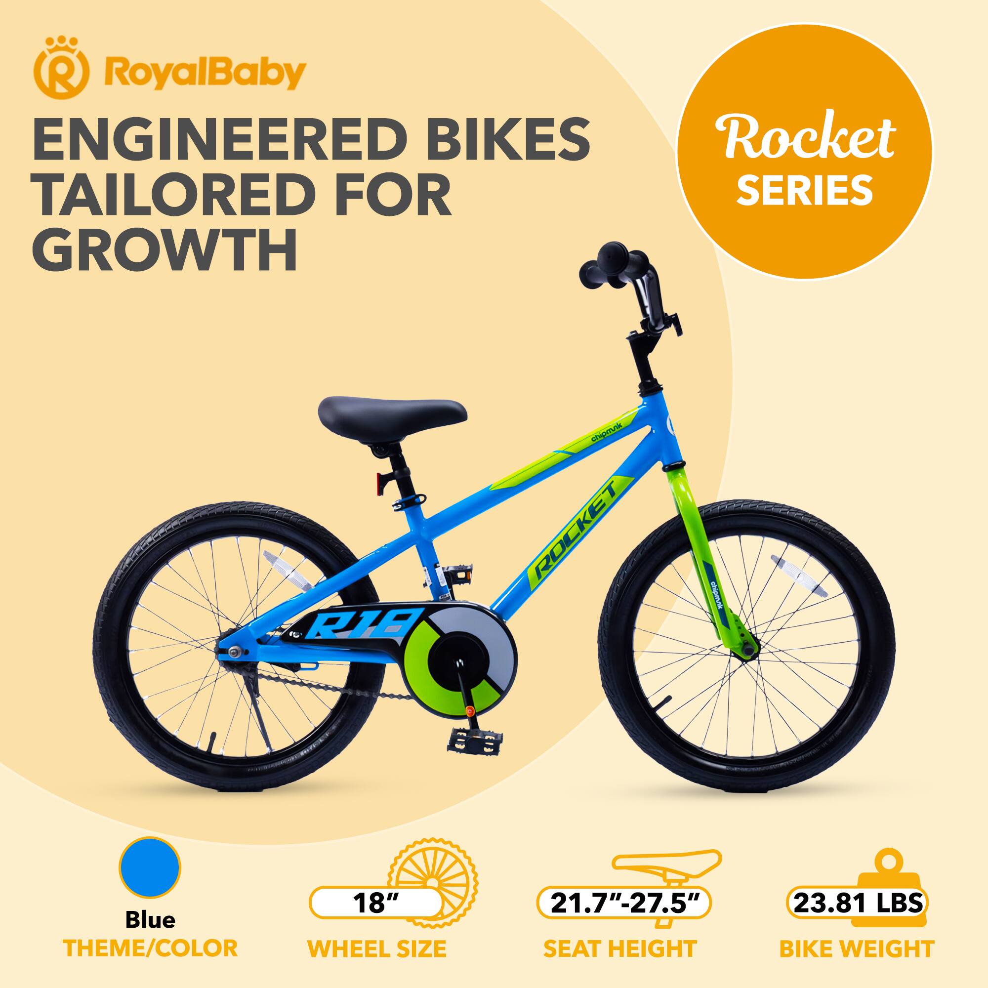 RoyalBaby ENGINEERED BIKES TAILORED FOR GROWTH  
Rocket SERIES  
RIE ITA ROCKET  
groningr  
18" Blue THEME/COLOR  
WHEEL SIZE 21.7"-27.5"  
SEAT HEIGHT  
23.81 LBS BIKE WEIGHT