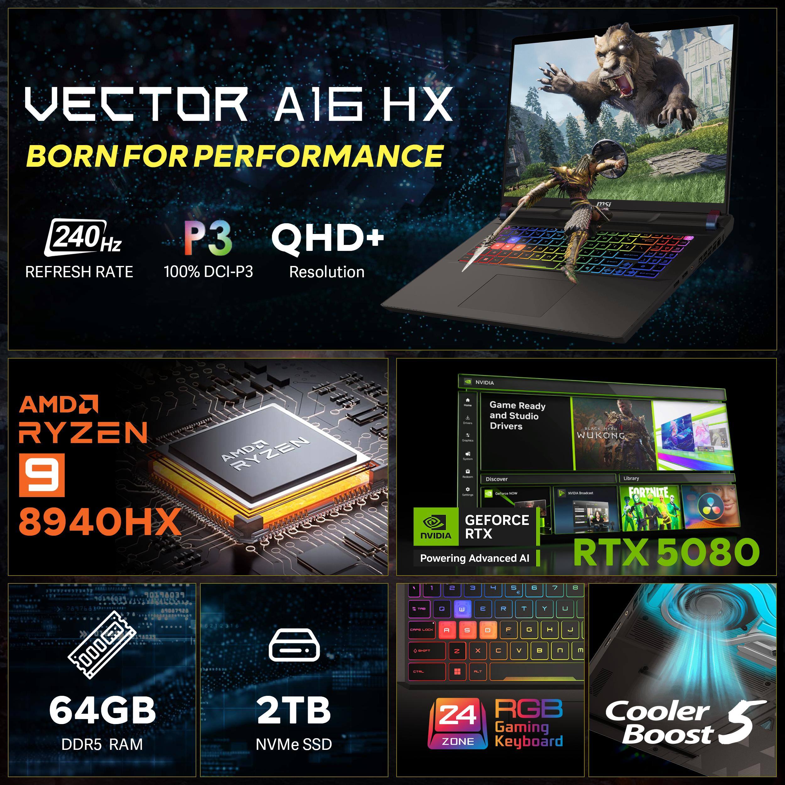 VECTOR A16 HX  
BORN FOR PERFORMANCE  

240Hz REFRESH RATE  
P3 QHD+ 100% DCI-P3 Resolution  

AMD RYZEN 9 8940HX  
64GB DDR5 RAM  
2TB NVMe SSD  

NVIDIA Game Ready and Studio Drivers  
NVIDIA RTX 5080  

24 RGB Gaming Keyboard  
Cooler Boost 5