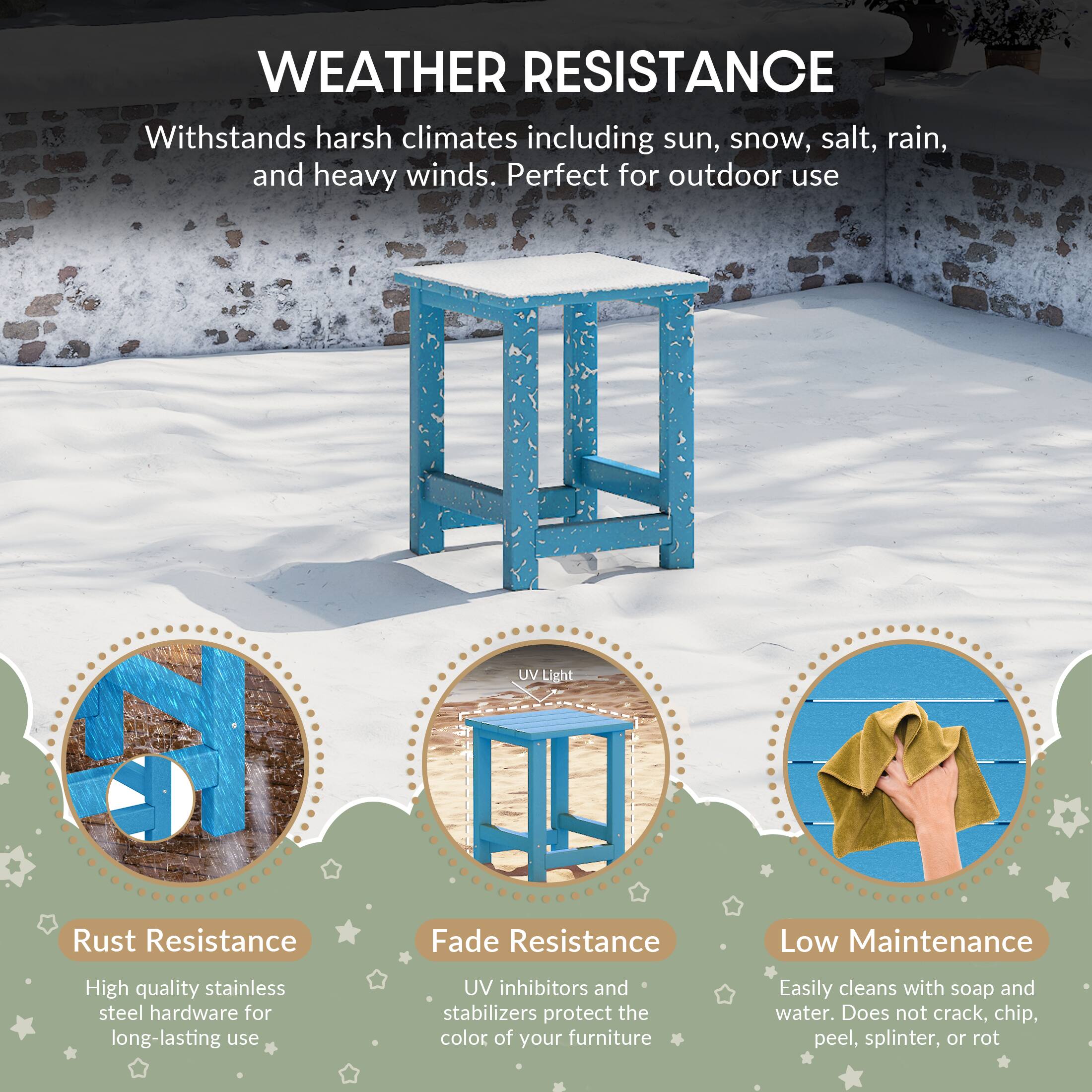 WEATHER RESISTANCE

Withstands harsh climates including sun, snow, salt, rain, and heavy winds. Perfect for outdoor use

UV Light
Rust Resistance
Fade Resistance
Low Maintenance

High quality stainless steel hardware for long-lasting use
UV inhibitors and stabilizers protect the color of your furniture
Easily cleans with soap and water. Does not crack, chip, peel, splinter, or rot
