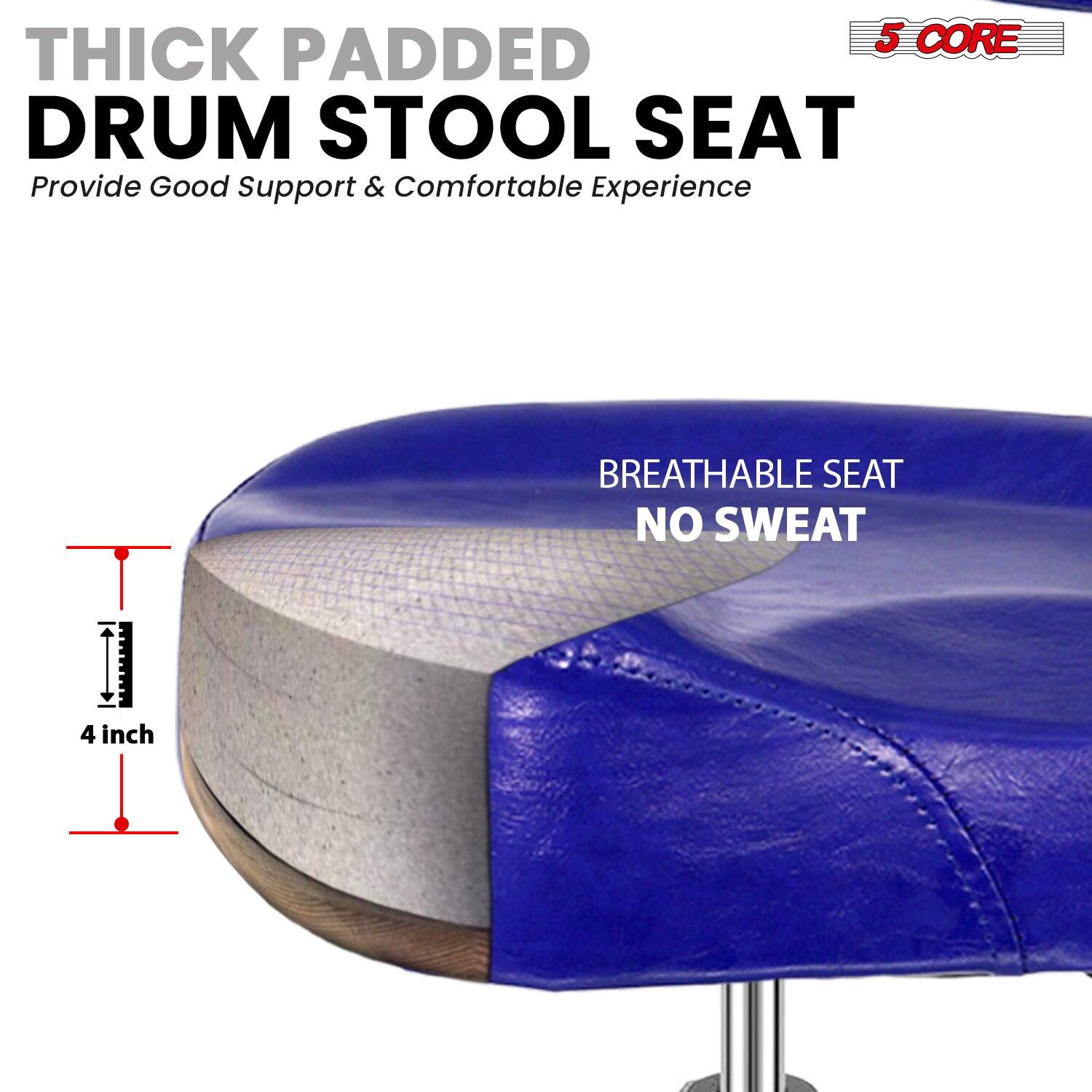 5 CORE THICK PADDED DRUM STOOL SEAT  
Provide Good Support & Comfortable Experience  

BREATHABLE SEAT  
NO SWEAT  

4 inch