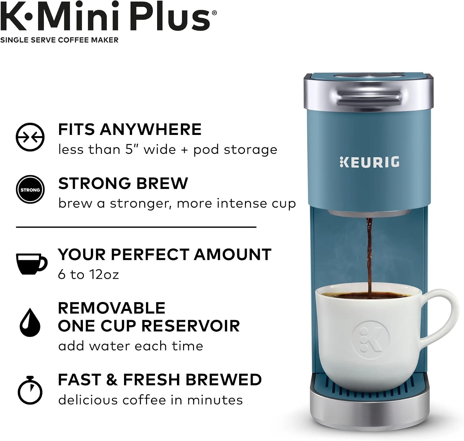 K Mini Plus SINGLE SERVE COFFEE MAKER

- FITS ANYWHERE
  - less than 5" wide + pod storage

- STRONG BREW
  - brew a stronger, more intense cup

- YOUR PERFECT AMOUNT
  - 6 to 12oz

- REMOVABLE ONE CUP RESERVOIR
  - add water each time

- FAST & FRESH BREWED
  - delicious coffee in minutes