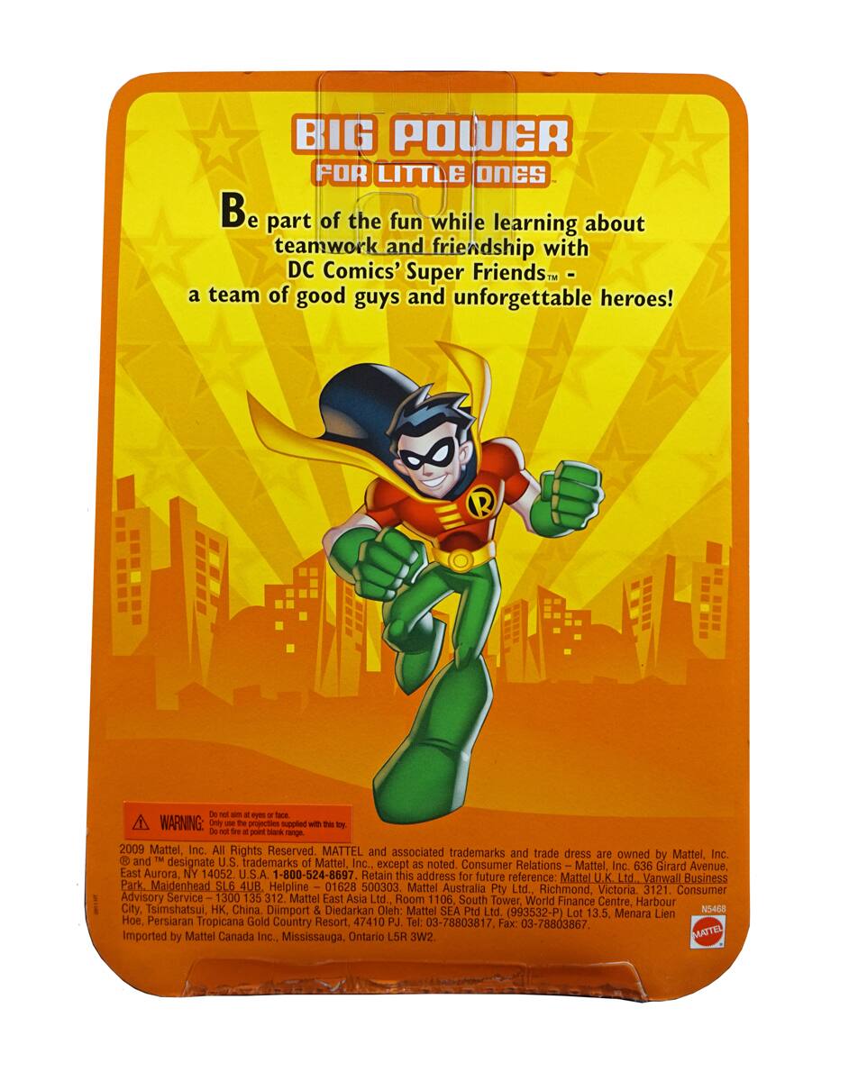 **BIG POWER FOR LITTLE ONES**

Be part of the fun while learning about teamwork and friendship with DC Comics' Super Friends - a team of good guys and unforgettable heroes!

**WARNING:** Do not aim at eyes or face. Only use the projectiles supplied with this toy. Do not fire projectiles at people or animals. Do not point the barrel at anyone.

2009 Mattel, Inc. All Rights Reserved. MATTEL and associated trademarks and trade dress are owned by Mattel, Inc. and ™ designate U.S. trademarks of Mattel, Inc., except as noted.

Consumer Relations:
- Mattel, Inc. 636 Girard Avenue, East Aurora, NY 14052, U.S.A. 1-800-524-8697
- Retain this address for future reference: Mattel Ltd., Vanwall Business Park, Maidenhead SL6 4UB, Helpline 01628 500303
- Mattel Australia Pty Ltd., Richmond, Victoria, 3121. Consumer Advisory Service 1300 135 312
- Mattel East Ltd., Room 1106