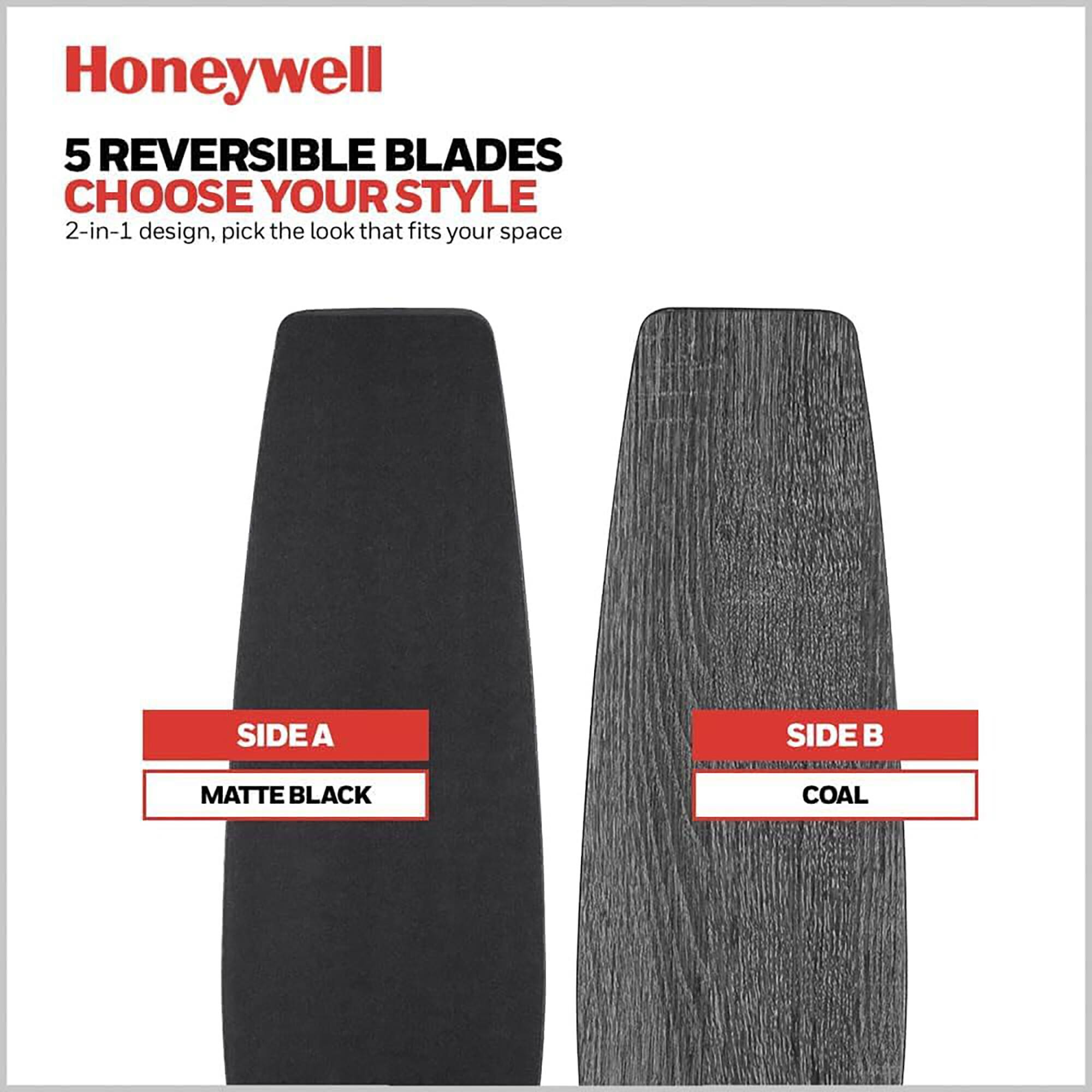 Honeywell  
5 REVERSIBLE BLADES  
CHOOSE YOUR STYLE  
2-in-1 design, pick the look that fits your space  

SIDE A  
MATTE BLACK  

SIDE B  
COAL