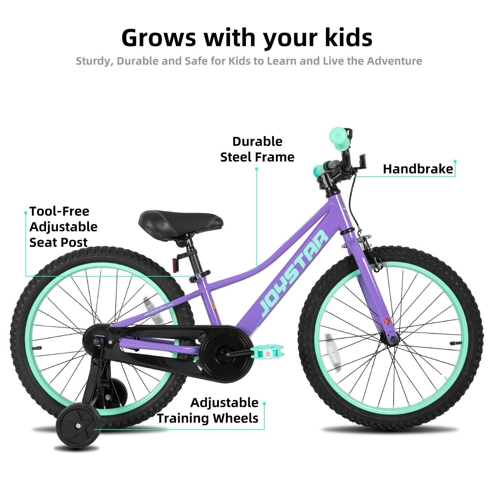 Grows with your kids  
Sturdy, Durable and Safe for Kids to Learn and Live the Adventure  

- Durable Steel Frame  
- Handbrake  
- Tool-Free Adjustable Seat Post  
- Adjustable Training Wheels  

JOYSTAR TO1 Adjustable Training Wheels