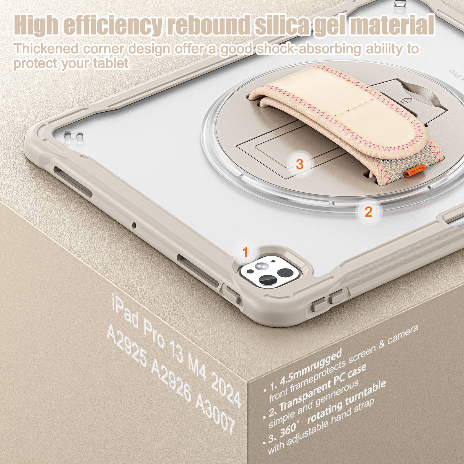 High efficiency rebound silica gel material  
Thickened corner design offers a good shock-absorbing ability to protect your tablet  

iPad Pro 13 M4 2024  
A2925 A2926 A3007  

1. 4.5mm rugged front frame protects screen & camera  
2. Transparent PC case with generous rotating hand strap  
3. 360° adjustable