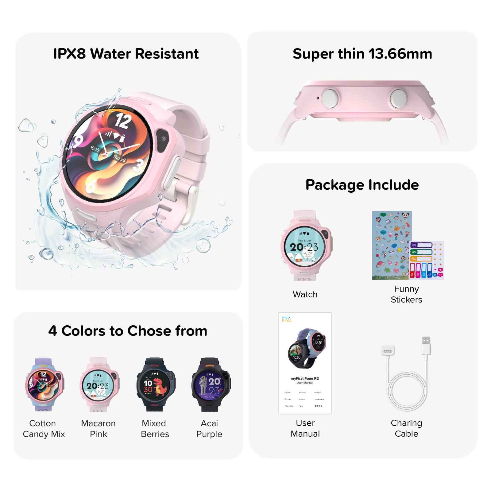 IPX8 Water Resistant

Super thin 13.66mm

12 9 10:10 Thu 28 3 6

Package Include

Ju - 20:23

DG

3

i

Watch

Funny Stickers

4 Colors to Choose from

First

0.50

1030

12

- 20:23

10 9 30 ...

20th 23

myFirst Fone R2 UM titanus sust - Servings bakiray www.

see

M

10

Cotton Candy Mix

Macaron Pink

Mixed Berries

Acai Purple

User Manual

Charging Cable