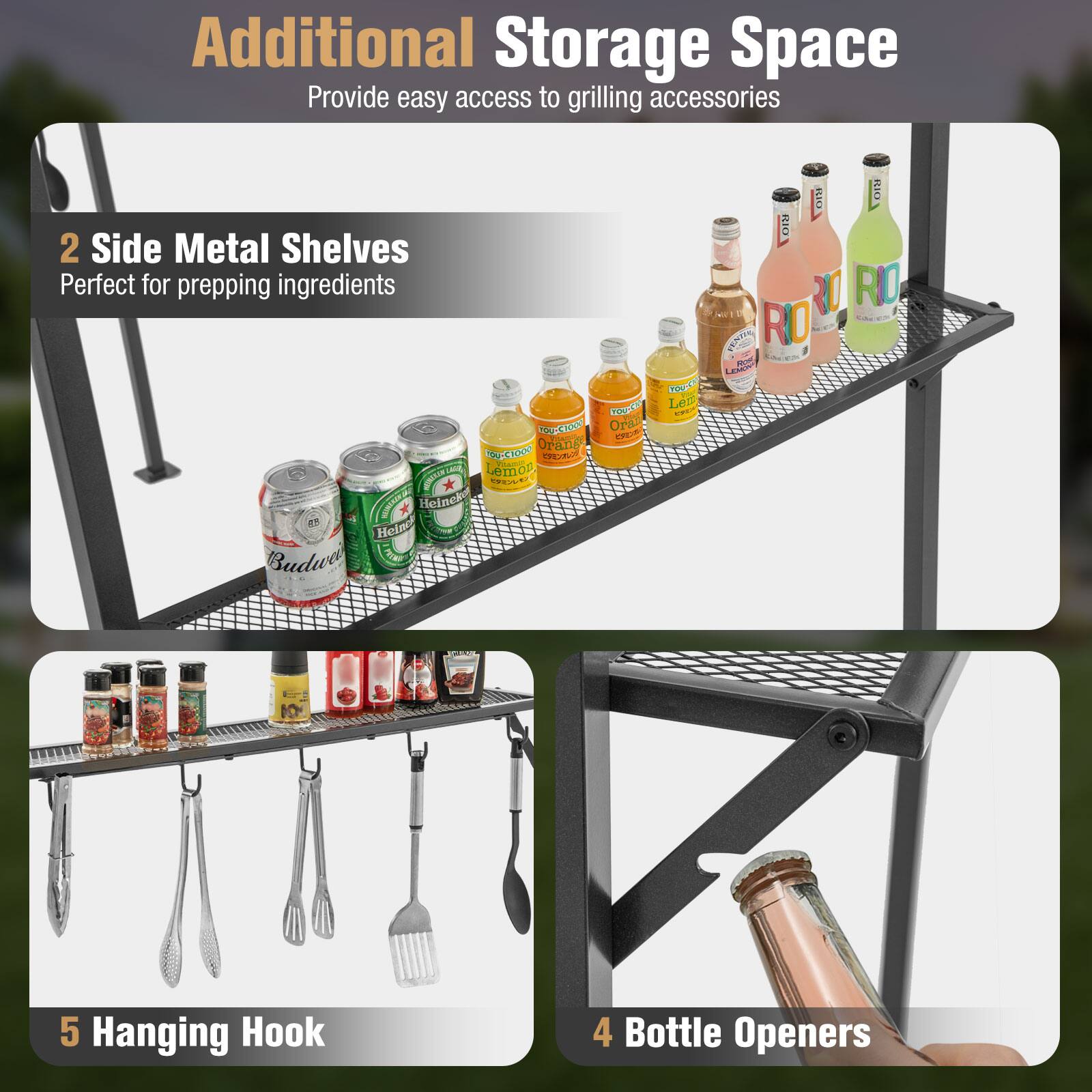 Additional Storage Space  
Provide easy access to grilling accessories  

2 Side Metal Shelves  
Perfect for prepping ingredients  

5 Hanging Hook  

4 Bottle Openers