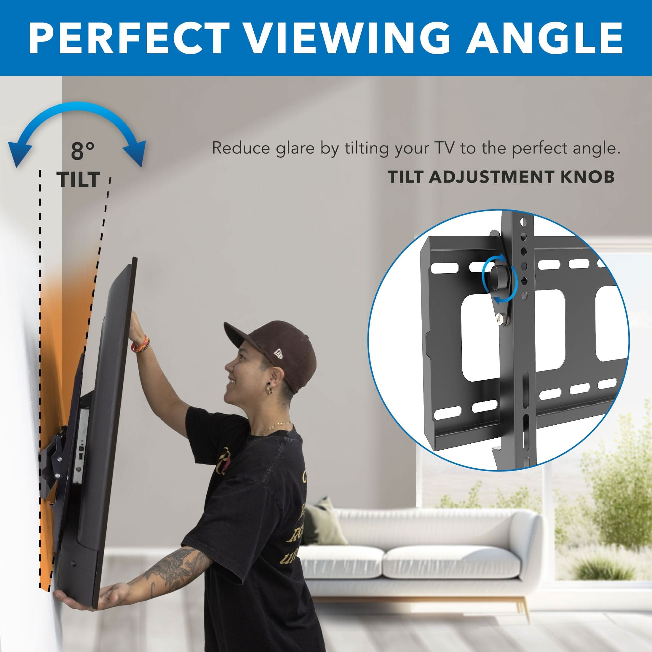 PERFECT VIEWING ANGLE

Reduce glare by tilting your TV to the perfect angle.

8° TILT

TILT ADJUSTMENT KNOB