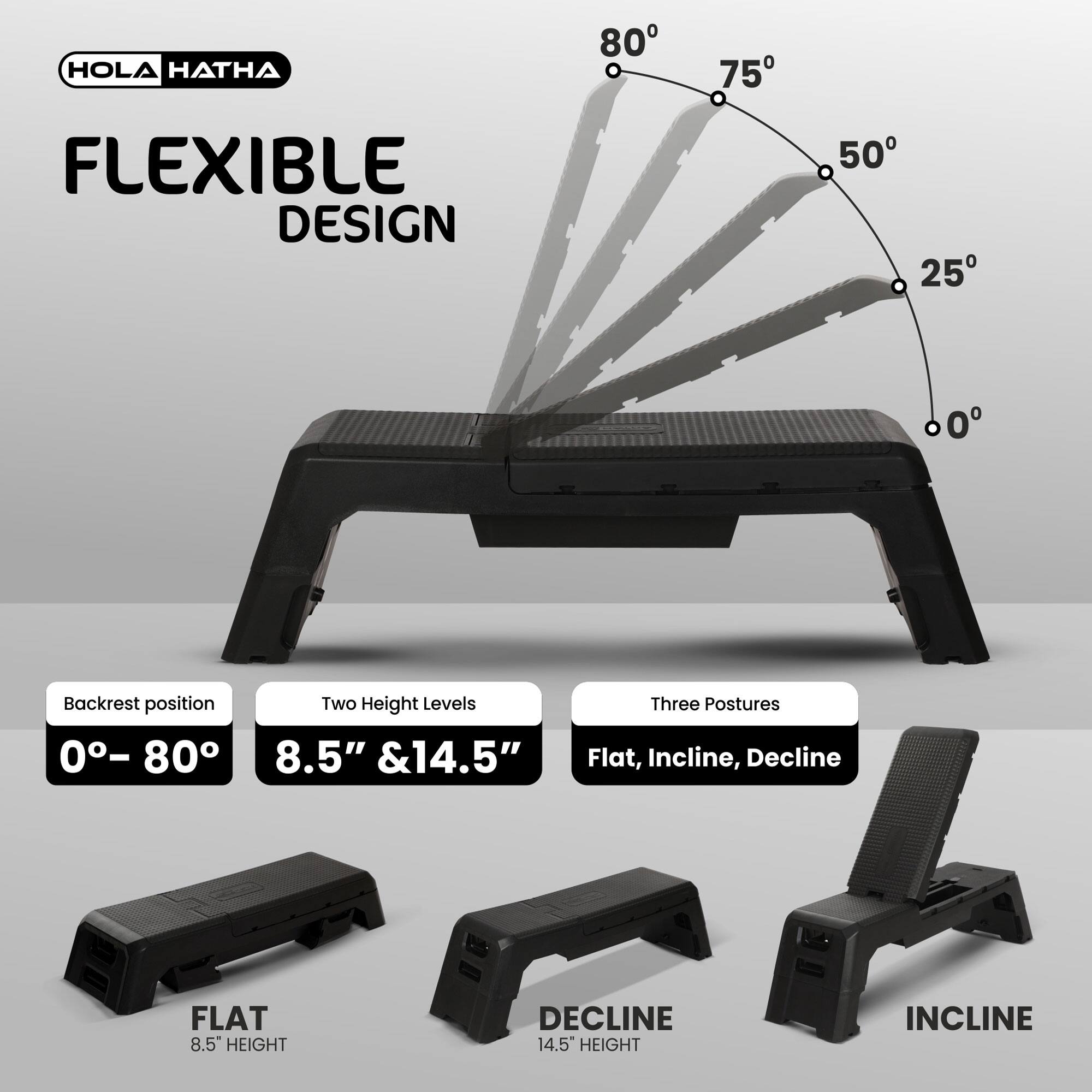 HOLA HATHA

FLEXIBLE DESIGN

Backrest position: 0° – 80°

Two Height Levels: 8.5" & 14.5"

Three Postures: Flat, Incline, Decline

FLAT: 8.5" HEIGHT

DECLINE: 14.5" HEIGHT

INCLINE