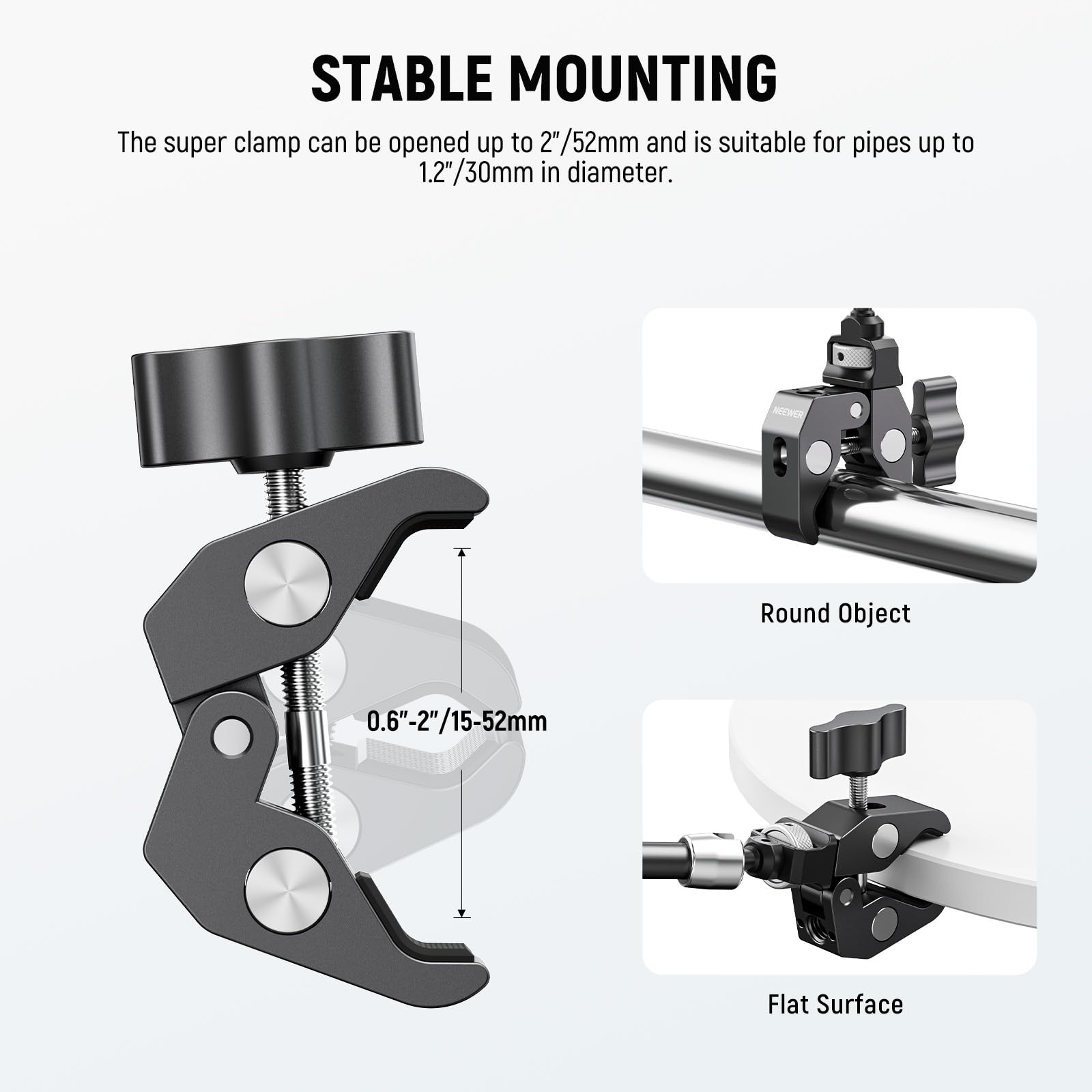 STABLE MOUNTING

The super clamp can be opened up to 2"/52mm and is suitable for pipes up to 1.2"/30mm in diameter.

NEHER

Round Object: 0.6"-2"/15-52mm

Flat Surface